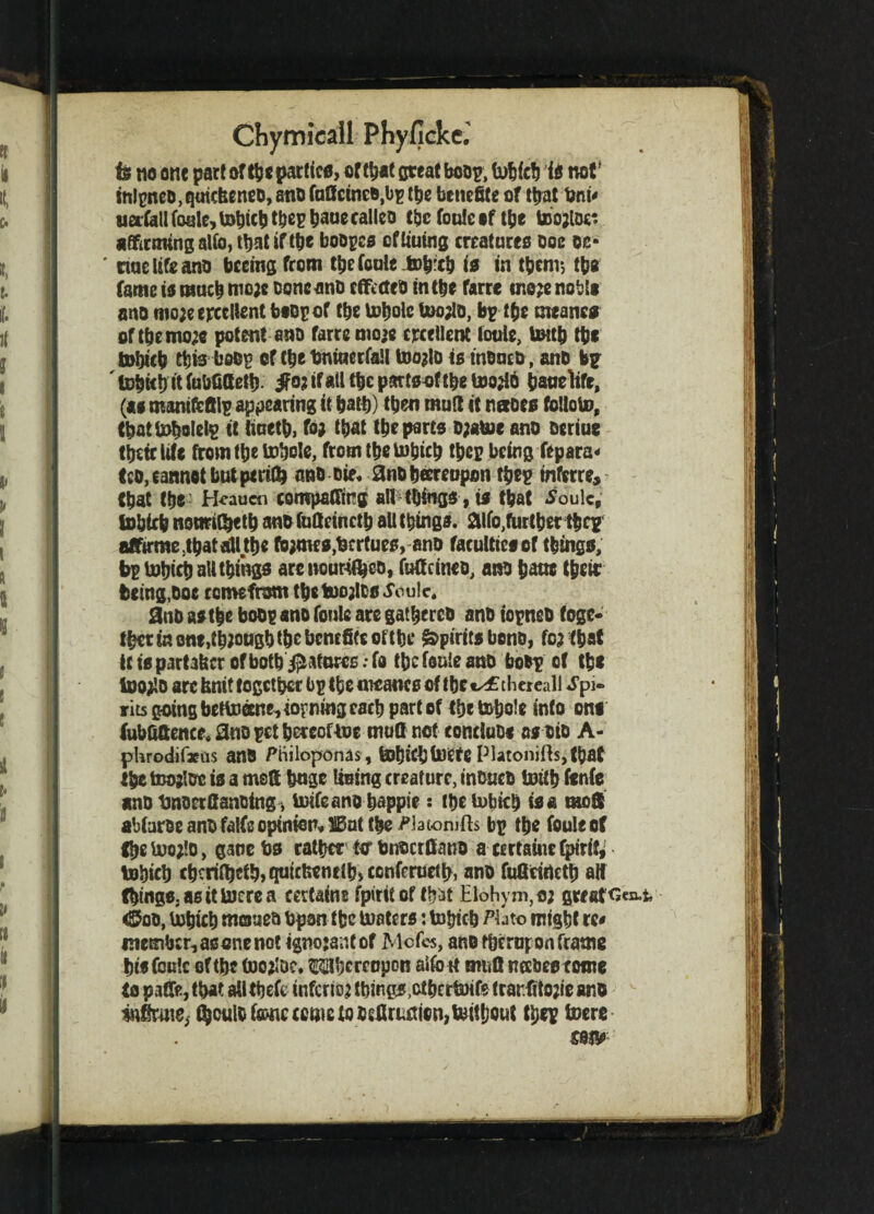 is no one part of the parties, or that great boop, tobicb is not' intpRCD, quiefeeneo, ana faflcinco.bp the benefits of that Oni* nerCallfoale, tobicb tbepbauecalleo t&c foulcsf tbe tootfoc: affirming alio, that if tbe boopcs cf lining creatures ooc oc- ' ciuc life ano bceing from thefeuk tob’ch is in tpcnv, tbs fame is much meje ooneanD effected in the farre ir,c;e nobis ano mo;e excellent bsopof tbe tobole tooalo, bp tfjc meaner of tbemo;c potent ano farre mo>e excellent loule, UMb tbs tobicb this beop cf c^e tmiacrfall toojlo is tnoucD, ano bp ' tobicb it fubfifletb jfot ifail tbe pattsof tbe tootfo bauelifr, (as mamfefilp appearing it bath) then mult it naoes folloto, tbattobolelp it liuetb, fo; that tbe parts o;aU)e ano oeriue tbttcWt from tbe tobole, from tbe tobicb tbcp being fepara* too, cannot but perils ano oie* and hereupon tbep inferre, (bat tbs' H^aucn comparing all things , is that Soule, tobicb nonrityetb ano fudeinctb aU things, aifo,further tbcp affu*me5tbatalltbe fojmes,ferrtues, and faculticsof things, bp tobicb all things arc nourifljco, fudeineo, ano bane their being, ooe ccmefrom the toojlcs Soule. and as the bodp ano fonle are gathered ano topned toge¬ ther fo one,though the benefits of the Spirits beno, fc3 that it is partafecr of both $ato«s; fa tbe fonie ano bodp of tbs toojlo arefinittogetber bpthemeancsof tbetx£chereall Spi¬ rits going bettoanMopning each part of the tohole into one fubfifience. S«o pet hereof toe mud not concluD* as did A- pkrodifaeus anO Phiioponas, tohkbtoCte Platonics, that the toojloe is a msS bnge lining creature, inouco tottb fenfe ano tmoerfianoing, toifeano bappie: tbetobich is a mod abfaroe and falfe opinion, IBat tbe Watonifts bp tbe fouleot (be too;!o, gauc bs rather ter bnoerdano a certaine fpirit, tobicb cbcrilbctb,quicUenc(biCcnfrruetb, ano fuGeincth alt things, as it lucre a certains fpirit of tbirt Elohym,o; greatest, <£too, tobicb matted Upon tbe toaters: tobicb Phto might re# membcMSonenot ignojantof Mofcs, and fbcruj; on frame bisfouk of tbe toojloe, thereupon alfo it mud neebestome (a paffe, that alltbeft inferior things,otbertoife trar.fito;ieanO infinite, ^oulo fame ccme to 5efirnafon,toitf)out tbep toere £9IV