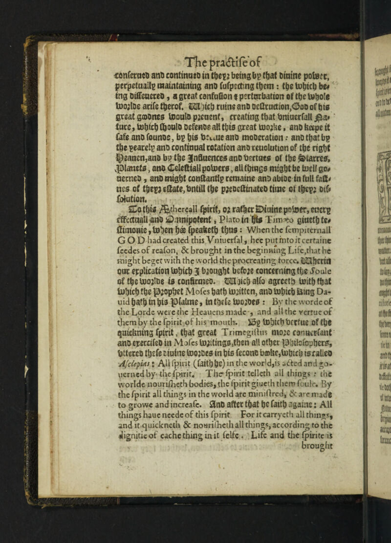 -confctuco anb continueo in tbep2 being bp that binine polar t, perpetually maintaining ano fufpcttmg them: tbs tubicb bz* tng oifieucteb, a great csnfnfion $ perturbation of tbe l»bo!e too;loe acife tberof. UH )icb ruine anb ocQructton,<15oo of bis great gcoones tooulbpicuent, creating that bniuerfall #a»' tuce, tubicb G&oulo Defence all this great ttioj'ae, ano feape it fafe ano founos, bp bib bctuieaab moberation .• ano tbat bp tbe pearelp ano continual rotation ano reuolution of tbe right ^eanen3sn& bp the Influences ano omues of tbe Carres, vpianets, anb <£eleftiall potoers, all throes might be bell go* aerneb, anb might conttantlp remaine ano abtoc in full fafr ties of tbepjc8afe,bntill the p;eocttinateb time oft&cp; oifr Station. > . SCotbis /Ethereall fpirit, 0} rather SDiaine pober, euctp rtfectaali ano Omnipotent, Plato in fjte Tim^o giuetbfe* flimonie, toben bee fpeattetb thus; When the fempirernall G O D had created this Vniuerfal, hec putmtoitcertaine feedes of reafon, & brought in the beginning Life,that he might beget with the world the procreating force. ^Jberifl our replication tobicb I brought bcfoje concerningtbe Joule cf the tuojioe is conflcmeo. Wbicb alfo agreetb initb ttjat inbicb the pjopbet Mofes bath uijittcn, ano tubicb Bing Da- uid bath in bis pialme, in tbefe toojoes : By the wordc of the Lorde were the Heauens made , and all the vertue of them by the fpirit of his mouth. Ji5p iD^ich tarrtue of the quiefening fpiht, that great Trimegiitus mo;c canucrfant ano ercccifcb in Mofes lootings ,tben all otbet ^btlcfoobers, fttercb tbtfe cioine toojees in bis Leone b®Uc,U)b:cb israLco Afclepuis: All fpirit (faith be)ln the world,is a&ed and go- uerned by the fpirit. The* fpirit telleth all things : the worlde nouriiheth bodies, the fpirit giucth them Gulc. By the fpirit all things in the world are mimflred, & are made to growe and incrcafe. £J(lb after that bC faitt) .'gaine: All things haue neede of this fpirit For it carrycth all things, and it quickneth & nourilheih all things, according to the ^iignitie of cache thing in it felfe . Life and the fpirite is broueht