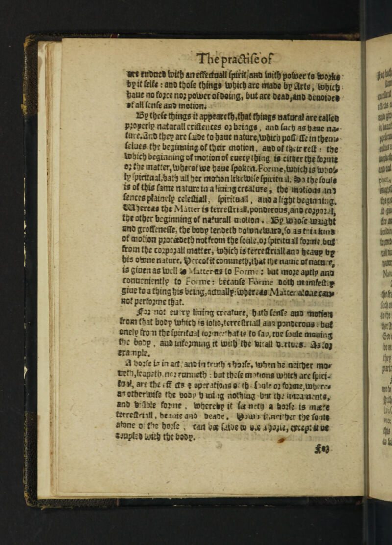 wt fnbttcD toiftJ an cffirttaall fpiri^aRD toith pofoer fs ' t>£ if frifr: ano t^ofe things tohicb are mabe bp arts, b>hu& • fcauf no fo;ce nojpoUierot'osing, but are Dead,anD Oeuoioet »f aH fcnfe aub modem 15p tbefr ttjrngsit appeaecfb,ttiaf things natural are called piopcrip natural! cnBences oj being*, anD fecb as banc na* <urt\3r,D fbep arc fiioc (o banc mture,\D&i£ii pod flfcin them# fclucs tbrbegawmgof tbetr motion, anbof fbtirrea .• the UJbicb beginning of motion of eocrpt&ing is cither the fc;me ejfbc tnaftcr,U)bfrsftee bane fpoUcn.Fonr»«,tBt)icbisti)t'o!# tr *ptmaaL$a$ ail her motion Irfcctoit'efpuitn U, t&e fouls is of this fame nature m afiningcreature, fbe motions am fences pfaimty ccicdiail, tpiritaall, ano a tight beginning, Ci3lcre« the Matta is ternlltt ail,ponDetous>an&fe;p:>24> for other beginning of natural! motion« S5p toto'e leaigbt eno groffmeffe, the boop tenoetb sotomlsarD/o as tria ferns of motion pwraeDctb not from the foalc,o; fptrutuil fowl* but* from the co^pojaii matter, tobieh isferrefrnalUna beasp b* t«s otenc nature, Retrofit toimnetb,that the name ofnatBT, is gioen as todl 4* Platteras to Forme: but mow aptlp ana eonnmtcntlp to Forme: breanfe Form? Doth ntinifeft;g giuc to a thing hts bang}actnallp:tDh«tt'as Malta atoae Rofperfojmetfaf. $12 no: etiTP Hiring creature, ^Mtb fcnt? ano nnrtw» from (fiat boPp teHtcb »s iotio,fcmGriaU an? ponocrous r bat end? from the fptrifual togmiv'bafts to fa?, toe fault mooing ttc tebp, aub uifc;mi4ig it toub the twraU U.rtu^s. iisroa eranptr. 3 bo:fe b in arr anD in Truth a borte, tohen be neither mo» treh,{eop*'tb.nG2 runneth : but tbefe m ^ons tubicb are fpici- fo at, art the t fF tf? f operations o ctj f :at? o; fbdne.UJberc* 8*1 ottJCTlmfe the boo? b uii ig nothing bm {$,’ unra uents, anD h lble fbrne , toberebp it fo n?to a borfc is m«f« terreffqitl, fcriute anD Deane. 1£jui i r,n<Tber the foils atone o: the bo;fe , can hat UlDe ® sat 4h*ju» «*«#:tt us with theboDp. #