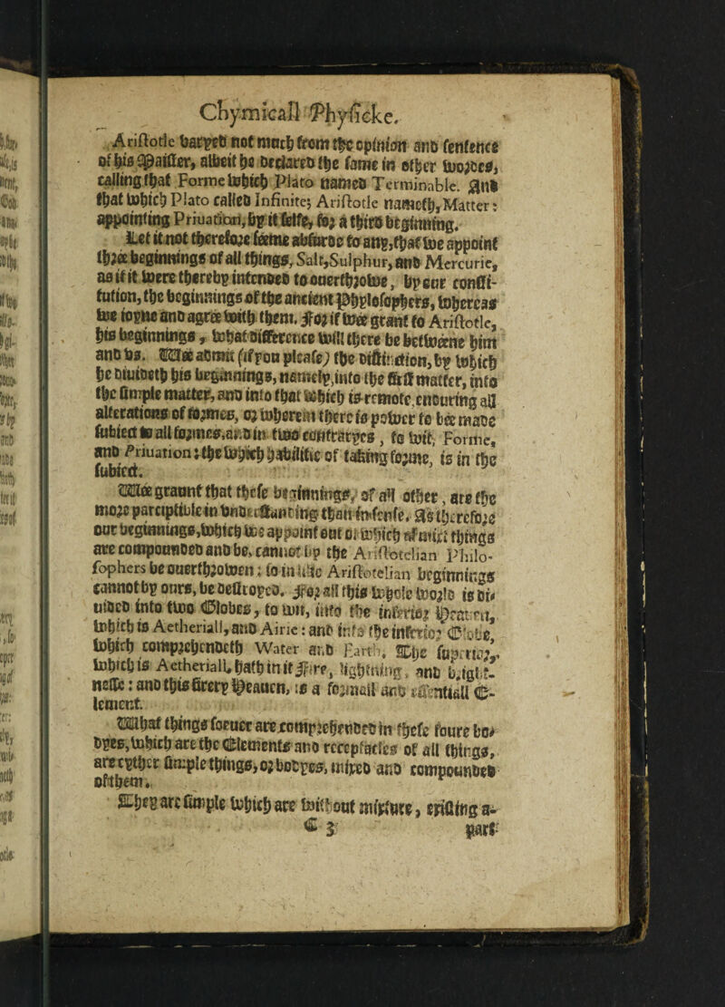 Anflorie harped not much from the opinion and fenfence ofhisRattler,albeithe Ottod'fee famem other tooled, calling that Forme tohich Plato named Terminable, and M tohich Plato called Infinite; Ariftotle namcthi Matter: Wintmg Priuanon,bpie feife, fe; a third beginning. Het it net therefore fame abtase to an?,tbat toe appoint l&fa beginnings of all things. Salt,Sulphur, and Mercuric, ao if it toere tturebp intended tdonerthaotoe, bpenr confli- fution, the beginnings of the ancient J&bglefophers, to&erca* toe iopnc and agree totth them, jf oj if toee grant to Ariftotle, feis beginnings, tohat difference toilUfeere bebetfefane feint and tos. m& admit (iffob plsafe; tfee diftii ction,^ tofeich fee dituoetfe fets beginnings, namcl^into tfee matter, into the Cmpte matter, and into ffeat tohich fa remote ensuring aa alterations of flames, oj tofeererntfeercig potoer to b® made tobiertteallto;meg,ar.dm ttoo edHtratFes, to U)it Forme, and ^1 iuation;tfeetohwfebabiiifce of takingfootin’ is in the fubiett. metgraonttfeat tfeefe beginnings/ of m other, are tH moje parctpttulein tondaffanting tfeantofenfe, £fa tfeirefoie our degiantngg,tob!cbtoe appamt ont oitohiefe afauct things ate compounded and be> cannot bp the Ariffotdian Philo- fophers beouert^otoen; to inline Arifioteiian beginnings eannot bp otirs, be oeflropco. all this tofeole tootle is di# uided into ttoo Globes, to tun, into the farms* learnt tohichis Aetheriall,and Airie: and info ffeeinfrtbr ^'obe* tohtrh comp^hendeth Water and garth, ®\)t fa^;* tohtchis AethenalUfeathtnifiFire, lightning, *n& Mght- neSe: and tbfafirerp l^caucn, is a fo^nail and effentiaU <fe- lement. W* things foeuer arexomrfafa«ded m ffeefe fours bo* dpes,tohich are the Elements ano rcccpfacles of all things, are cither Ompic things,o;bodies, wtijceo and compounded cribem* $:bep are ample tohich are feithont mtftwe, eriafag a- part