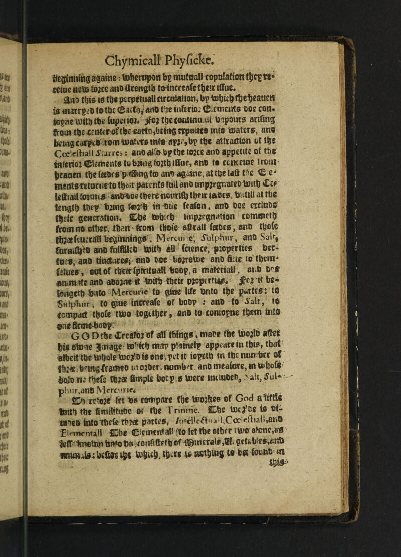 beginning againe*. toberopan bp mutual! copulation tljcpts* eeiue neto tojce anctfrcngtb toincteafc their ifiue. aaa this is ths perpetual! circulation, bp tobtch fbctjeaum is matrp.o totbc (frutoyano the intctio. flfremeiits ooe con- tGpueu)itbtbe(up2U02* ifontjecoutuw *!! bipours aufing from tbe^nt<roftbe earlOibctm5trpmte8 into Waters, ano bcittgcarptD romtoatitsmte apjr,bptbe attraction Lf ttjs Ccx'eitiali Sums: anoalfo bpthe tone ano appetite of the intcrioj Clements tubihigfojttMlTue, ant) to ccmnoe from btaoen tbelabrs profit© ano agutne,attpelaQ tH C e* tmutsteturneto tbv\tr patents toil ano impj*grmtft> to«b £cr Icfiiallfo?nus ano-Boethere neurit!) th*ir tacts, ttetill at ttie length t&ep bzutg f©2rb to one fcafen, ano ooe crciu&o tbdt generation. &b« fcuforb impregnation commeth from no other, than from thole aOtal! faces , ano tbofc tb;ctfr.u;ran beginnings, Moran c, .Sulphur, anD Saif, fucflidjeo ano fulfills toitb all Cctence, ptoptrttes bet- fo.o, ano tinctures; ono coc bojrolne ano fiuc to tbetn- fc&ieV, out of tbeir fpirituaH boop, a material!, anD O'* an«m*te ano aoojae it tenth tbeir pscprrrtas. jfc* it be* tonaetb tento Mercune to gioe life onto the partes t to Sulphur, to glue increafe of boop : ano to ^alt, to compact tbofe two together, ant) to comopne them into one firmebcop: . . GOD'rtie Create* of all things. ttiaoc the toe*lo after |is oteme Image ®sitb map ptainelp appear* in tbts» that ntbcit tbe tohaleSuc^o is eneypet it iopettj in the number of th:«; bring Xrameo w ojoer. numb't. ano meaforc, in wfeofg1 boh)Tie r*irfc lb2« fimple Uotp s Were tmiuoeo,v ait, JuK phur.anO Mercuric. rrfoje let b* rompare the toojltes of God altfn.8 tbitb the Unulttuoc or fbe Trinme. Cbe tocj’ce is oi- tmeo intotbefe tb.?« partes, /mcHeftua !,Coe:ei1iall,ai»0 Elemental! fDbe Clement ah (to let tbe etbr r two afen^art Jgfp hnotnyi bnto Us )f onftftrfb of <©ur crate >121* petf.b5fs.tint) wnaute^ befUs tbs u>bi$, w* aflttW i# fcrt fount) «i