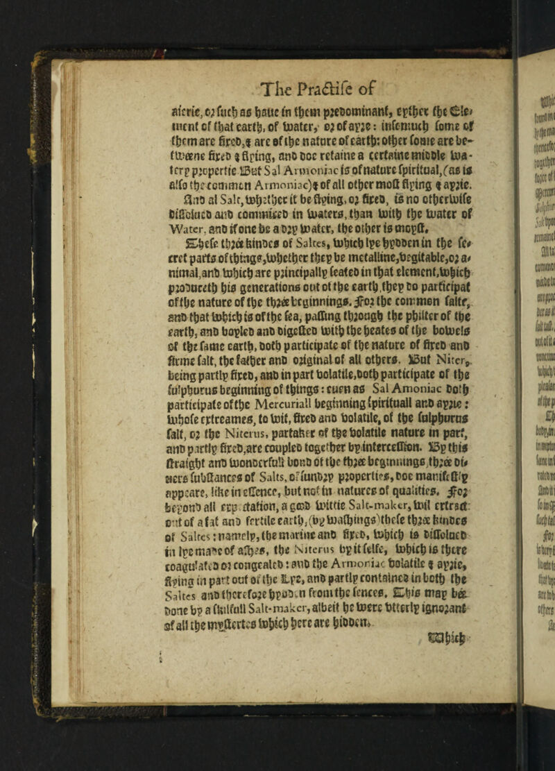 aim's, c; fuch as battc to tycm preoomtnanf, eytyct f&e 6Ie> incnt cf (bat tarty, of toatcr,- 03 ofayre: infcmuch fome of tycm are fireo,* are ef (be natnre of catty: otycr fome are be- ttuanc fitt'D $fiptngi ano 00c rctamea certame tnioole toa* tcry p’cpcrtrc IBut S al Arm ©nine is ofnaturc fpiritual/as to a!fo tbcccmmtn Armoni3c)#ofall otycr moCt flying tayrtc. &no al Sale, toother it be flying, or fireo, is no otycrtolfe Oifibkico ano cotnmii'cD in Waters, titan totty tyc tuatcr of Water, amt if one be a tup boater, tbe other is moyA. Shefetyjafeinocs ofSakes,tohtcbtye|i^entn tye fc# rret parts of tying?,tohetyer they be metaUine,b£gitable,o; a* nimafanO Utyichare principally feateoin tyat element, to&ich prooucety his generations out ot the eatty.tycy Co parftctpaC oftye nature of tye three beginnings, iro.r the common faltf, sno tyat tohityisoftye fea, paffing through the philter of the earth, ano boylcD ano oigeftco totty the heates of the botoels of tyc fame earth, Doty participate of the nature of fireo anO firme fait, tyc father ano original of all others. jySut Niter, being partly fipeo, anb in part bolattle,toty participate of the fu’phurus beginning of things :cuen as SalAmoniac Doty partieipateoftyc Mercuriatl beginning (pirituall ar.D ayjie: Uihofeertreames, to toit, fireo ano Volatile, of tye fulphuros fait, or the Niterns, partaher of tyebolattle nature in parf, ano partly fireo,arc coupleo together byinterceCion. X3y this ftraight ano tuonDcrfult bono ot the tyr« brgtmimgs,tb;a ot< tiers fubfiances of Salts, oa'unory properties, ooemamfcfi.'y appear?, ItHe in eflence, but not in natures of qualities, beyono all erp 4tation,ag©o toittie Salt-maker, tail ertrset out of afat ano fertile earty, (by toatyings)tyefe three fcmocs ot Suites: namely, (he marine ano fir^o. tohich is OtOblueO rn iycma*cof aty?s, tbe Nitems byitfelfc, tohichis tytre coagulatiOO? congcalcO: ano the Armoriac bolatile | ayjie, flying in part out or tye Lye, ano partly contained in both the Sakes ano therefore hyoo.n from tyc fences, Shis may bee Oone by a fUilfoll Salt*maker, albeit he tom utterly ignorant of all the tm>flcrf;s tttysch ^c ®iu , f&tyity