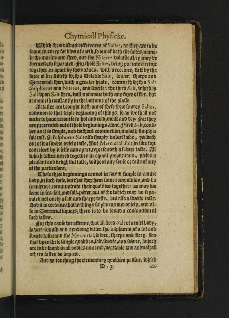 tlfllbtcb tb;« Diffinct Differences of Saltcs, asfbeparefobg fount) in euei p fat hint) of earth,to out of both the fa!tc0,namc* fp the marine ano fipeo, ano the Nitcrm Do!afi!e,tbep mag bo lbencefo;tb feparateo. jfo; tbofe Saltcs, being put into a retort togctbcr,o; apart bp tbcmfelucs, toitlj a rccctuer, firft bp the fojee of fire Qillefb fo;tb a Volatile Salt, fotoer, fbarpe ano Spcrcurial: tben,toitb a greater bcafe, commetb fo;tb a Sait i’ulphurus at i9 Niterus, ano ftocete: tbe tbiro ^alt, tobicb is Salt bpon Salt fir*D,toill notmouetoitb anpfojeeof&er, but rcinatnetbconftantlpin tbebottome of tbe glaffe. m faff es are brought fo;tb out of tbefe tb;® funs;p Saltes, common to tbat triple beginning of things, fo as ire fljall not netoe to baue recourfe to bot ano eolo,mottt ano Dap. ire; tbep arep;ocreateD out of tbofe beginnings alone,iri^o J'alt^onG* Der as it is Ample, anb toitbout commiption^maketb fimplp a fait tafi*. 0 Julphurus Salt alfo Cmplp toiOerRcoDe, peelbetb outofitaftofete oplelptalle.ll5ut Mercurial S'altjn (ike fo;t concctucD bp it felfe ano apart,repjcfentctb a fbtoec taSe. Z\l tobicb taftes mipeD together in equal! p:opo;ttous, pfelec a plcafant ano Delightful tatt e, toitbout anp fenfe o; tafee of anp of tbe particulars. SDbefe tb;ee beginnings cannot be fomiD Ample in a mi# boDp,infucb toife.buttbaf tbep bane fomc compofitio^anD to tnmtpfure communicate tbeir qualifies together: as map bee feene in fca falt.anDfalt-peeter^ut of tbe tobicb map be fepa- ratcD notonelp a fait ano fljarpe taffe, but alfo a ftocete tatle. ano it is ccrtaine,tbatin things (ulphurns ano oplclp, ano al~ fo in cpcrcurtalltqno;s, there is la be founDa coniunctionof fucbtaQcs. ifo; this c aufe toe affirmc,fbaf all Apeo .Salt of a mi# boDps is Derp bjinify anD tpcfeomg bitterer iuipbunjs,of a fat an© ftoeete taSetanD the Mercurial,fetoer, (bnrpe ano fierp. that bpan tbefe Ample qualities,falt,ftofete,anb fotoer,(tobicb arc to be fonnD in all booicsnuneralljhegitable ano animal)alt others tafles do DepcnD. #no as touching the clsmenfarp qualities paffiue, tob% 0.j i spp