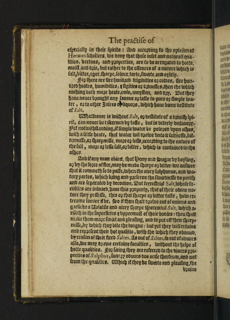 efpeciallp in tbeir fpirtfs: 3nd acco;dingfo tbe opinion of Hermes fcboller*, toe denp that tbofe infet and naturallqua- Hties, berfues, and p;opcrties, are to be arrogated to botte, moiOUno Date, but ratber to tbe effenee* or a nature tobicb 10 (aIf,bitferlcger)tbacpc,foU)cr}tarfe,(b)eete)and opleip. ifoj there are Grcband;ed frigiditiesojcoloe*, dre bun¬ ded beates, humidities, tfisitwo? dinette*,then tbe tobicb notbingDofbmojebeate,c©le,mopden, and o;p, XBuftbep bane neuer brought anp fanout 0; fade to pure 0; fimple to* ter, 0; to other Juice* c^iiquo;*, tobicb baue bane deditaf e Of Jalf* Waffoetiet i* toilbeuf Jalr, 0; oeditufe of a bjtnitb ¥* rtf, can neuer be c ifccrneo bp fade, but Is dtterlp bnfauojp* pet nottoitbff andtng,if Cmple toatcc be poto;eo bpon aflbes, tottb a little beat c, that toatet toil a;atoe Onto It falfneffe,bif- Cerneffe,o; djarpneffe, mo;eo; tede,accojding to tbe nature of tbcfalt, mo;e 03 IcdefaltjOj bitter, tobicb i* contained in tbe aflbes. 3nd if anp man obtetf, that l£onp and fcugarbpbopling, 0; bp the fojee of (let,map be made tbarpe oj bitter.-toe anftoec fbat it commetb fo to pade,tobcn tbe aierp fulpburn*, and to* ferp partes, tobicb Ojiing and pjefcrue tbe ftoatnefle do perid) and arc feparated bp dccodion. H5ot ferodrial Salt,tobofefa- enliie* are intoacd,baue this p;operfp, that cf tbeir otone na* tare tbep pcfletfe, this 0; that tbarpe oj bitter fade, boto c* treame focuecrfbe, &o iftboa djalt d;atoc out of onion* and garlicbs a Wattle and aierp tbarpe Spercutial J’ait, tob'tb a< rifetb in tbe fuperfietes « bppermod of tbeir bodies .* tbou (bait make them mojc ftodet and pleafing, and fo put efftbeir fl)«rp# ncde,bp tobicb tbep bite tbe tongue: but pet tbep toill retame and repjefent tbeir bot qualitte, toitb tbe tobicb tbep abound, bp reafon of tbeir fired Jakes. 3* out of Jakes,fe out of odour* alfo,toe map ojatoe certaine faculties, toitbout tbe belpe of botte qualities, if 0; faing tbep arc referred to tbe diner* p;o< pertic* of J* ulphur, funo;p odour* do* arife tberfrom>and not from tbe qualities ©Slbkb if tbep be float e and pleadng,fbe l*;ame 1