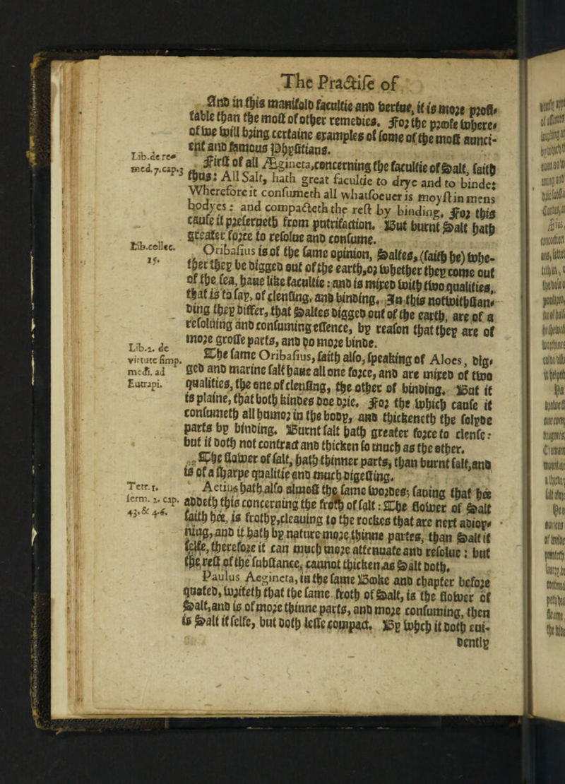 Lib.de re* £ib.eoll«c. iy* The Pra&iie of ,.?** m JW* mantolD fatpttie atiD bcrfue, ft is more pjofl< ‘nnt tH!?'m°a?(0tiec teme6'e*‘ ‘tie PJmfe to&crc< Wherefore it confumeth all whaftbeuetis rnoyftm mens' hodyes: and compafleth the reft by biadme, j?o. thIS csufe ftpjeftroelb from pulnfeaion. jaut burnt &al( hath fo;ce to refblue and confumc. ,, O«t>ufnisisof the fame opinion, &al(es, (faith hr) tohe. **** be Biggea out of t{i« earttj.oj tubetbee (be? rame out if nJfarimrU?e ^Ule: m’0 '* mifcB U)‘(t|‘tooqualities, at to fa fap> of denting, and binding, 3ta this nottoitoffan* ding tpw differ, that fcaltes Digged onf of the earth, are of a rcfolmngandconfumingeirence, bp reafon toattbep are of ino;e groffe parts, and po mo;e binde. ape fame Oribafius, faith alfo, fpeaking of Aloes, dig* ged and marine fait bane all one fo;ce, and are mired of ttoo n^i?l0tlfing» ot&cc & binding, ioat if tsplame, that both kinoes doe d;ic. ifo; (be tobicb eanfe it conlumetb allbamo;intbeboDp, and toickenctb toe folpde parts bp binding. SBucnt fait batb greater fb;ce to denfe.- bnf if Doth not contract and thicken fo mneb as f be other. u flato£t fbinner parts, than burnt fait,and to of a toarpe quality and mneb digeCing. Terr. r. Aetius batbalfo almefi tb&feme too?des-, faoins toaf ba fDetb this concerning the fro% of fait :SLbe fiotoer of &ait 5> * faith bee, ts frotbp,deauing to toe rockcs that are nert adiop# rung, and it bath bp nafuremo^Ujinne partes, than Baltic tolfe, therefore it can muebmoto attenuate and refotue: but tberett of the fobttance, cannot thicken,** g>alt doth. Paulus Aegincra, in the fame )15<Dke and chapter bcfo;e qaateD,Uj;tfetb that the fame froth of Srnlt, is the flotoer of ^alt.and is of mo;c tbinne parts, and mo;e confuming, then to $>alt it fclfc, but doth Icffe compact. X5p topcb it doth cut* dcntlp Lib.i. de virtute fimp m:<fi, ad Eutrapi.
