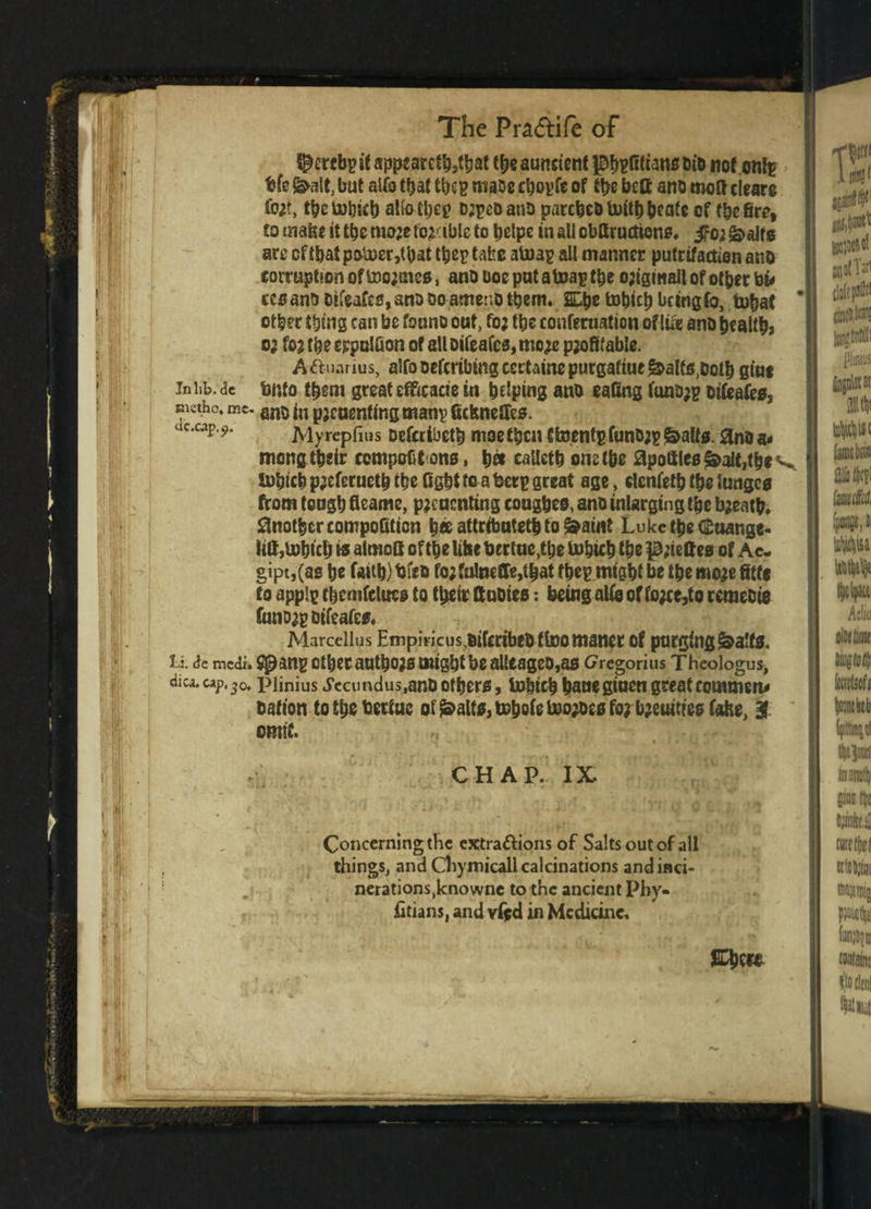 ^ercbg it appcarcttyttyt tty auncient ^^Stsans tu'd not onfe bfe&alt,but aUa that ttyg rtiaoechogfeof tty bcft ano moftcieare fort, tty tobitb alio ttyg orpco ano parctyo toith tyatc of tty fire, to maty it tty more forcible to tylpe in all obftructsone* &>alte arc cftbatp&U)cr,tbat ttyg take atoag all manner pufrifaction ano corruption of too;ttico, ano boc put atoag tty origiwallof ottyr bu ccsanDDtfeafcs,anoDoameriottym. 2Etytoh(ch beingfo, tohat ' ottyr thing can be founo out, fo; tty conferuation of lift ano tyality or fo; tty eppolfion of all oifeafes, more profitable. A&uarius, alfo oeferibing certaine purgaftue £>alfs,oot& giue iniib.de bnto ttym great efftcacte in helping ano eating funb;g oifcafes, EKtho. me. an5 jn pjeuenting mang fickneffes. uc,cap 9‘ Myrepfius oefertbeth moe ttyn Ctoentg fun&rg fealts. 0no a * mong their ccmpoGt ons, h« callcth one the apoftles&altjtty v Sohich preferueth the fight to a berg great age, elenfeth the lungco from tongh fleame, preuenting congtyo, ano inlarging tty breath* Another compofition h« attributeth to &aint Luke the Cuange- iitt,tohtcb so almoft of the like bertue,the tohich the priettes of Ac- gipt,(ae he faith) bfco for fu!mffe,tbatftyg might be the more fitte to applg ttymfeluee to their ft notes: being alio of force,to retneoio fanorgoifeafes* Marcellas Empiricus,oifcribeo ffoomaner of purging&a!fs. li de medi. ^ang CttyC author might be alleage0,as Gregorius Theologus, dica. cap. 30t pijniUs Jeciindus.ano others, to&ich haue ginen greatronmsen* oafion tottybertuc oi j&alts, totyle tooroee for tyeumee fake, 3 omit. « * • U •' * CHAP. IX Concerning the extra&ions of Salts out of all things, and Chymicall calcinations and inci¬ nerations,knowne to the ancient Phy. fitians, and vifd in Medicine. &ty»