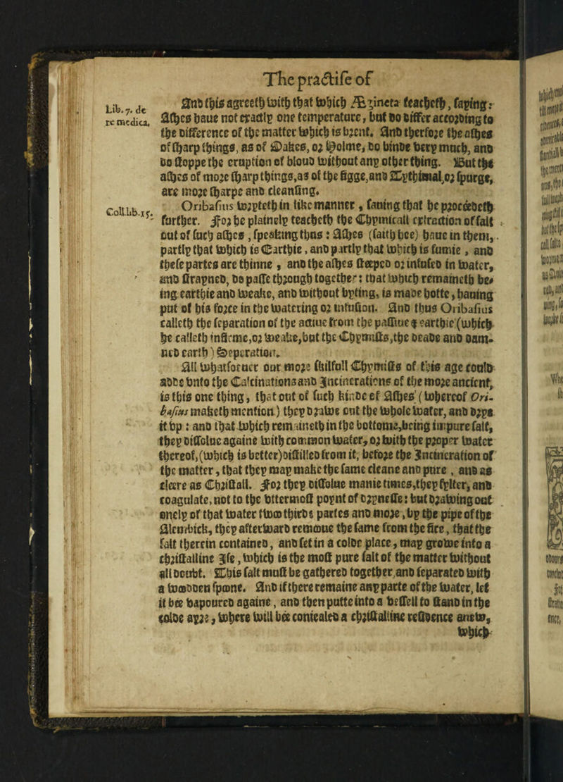 Lib. 7. de re medica. C0U.l1b.x5r. The pradife of 0nMhis agreed With t^at Which /E^incri feacbcfh, taping: atyes baue not crastlp on? temperature, bat 00 Differ arrowing to the Difference of the matter Which to bjent. 3nD therfoje fbe afbes of fljarp things, as of j£>a&es, 0; t^olme, Do binDe beep much, ano Do Hoppe the eruption of biouD Without anp other thing. )i5ut thi aCbcs of mojc Ojarp things,as of the figge^nd SEptbima^o; fpurge, are moae tbarpe ano cleanQng* Onbafius to;ptetb in tifec manner, faufogtbat bepjoceeDcth farther. iFoj he piatnelp teacheth the Chpmicall refraction of fait » out of fuch aCljes, fpcaferngtijus: 0fije6 (faith bee) hnue in them,. partlp that Which is (Eartbie, ano partlp that Wyicb is fumie, ano tticfc partes arc ttnnne , anotbeafljes tteepco 02 mfufco in boater, anD flrapneD, be paflTe through together that Which remameth be# ing earthieano Weahc, ano without bpting, is made bottc, bauing put ot his fo;ce in the Catering 02 tnfuQon. StiD thus Oi ibafius calleth the reparation of the afliuc from the paOiue f earths (which he calleth in9;mc,02 WeaUe,but the Chpnnfts,tbe oeaDe ano oam- iud earth) feeperation* jail Wbatfor uct our mo# ftnlfnll Cbpmifis of this age coultr aDte Onto the Calcinations anb Jncincratiens of the mo;e ancient, is this one thing, tb^t out of fucb hinDc ef aifjes (Whereof Ori- b.afms mahetb mention) tbrpDjuWe ent the Whole Wafer, ano Djpt it bp: ano that bohich rem ainetb in the bottome,bcing impure fait, thep otOcluc againe With common Water, 0; With the proper Water thereof,(which isbettcr)DiSti!eDfromit, before the incineration of the matter, that thep map mabe the fame cleane ano pure , and as dare as Cattail, if oj thep DiQfolue manic times,thep filter, ano roagulate.nottotbe tttermed popntof DZpnefletbutDjatoingoct onelp or that Water tWcDthirbi partes ano mo# ,bp the pipe of the 21cmbich, thep afterWarb remmue the fame from the fire, that the fait therein contatneo, ano fet in a color place, map groWe into a ch;ifialline jfe, which is the mod pure fait of the matter Without all Doubt. % his fait mud be gathered together, ano feparateo With a Wfflocen fpame. 2nD if there remains anp parte of the Water, let it bee toapourcD againe, ano thenputteintoa toffellto llano in the color ap;e, Where Will bee coniealrta cbjtfialiine refioence anew, Wbic^