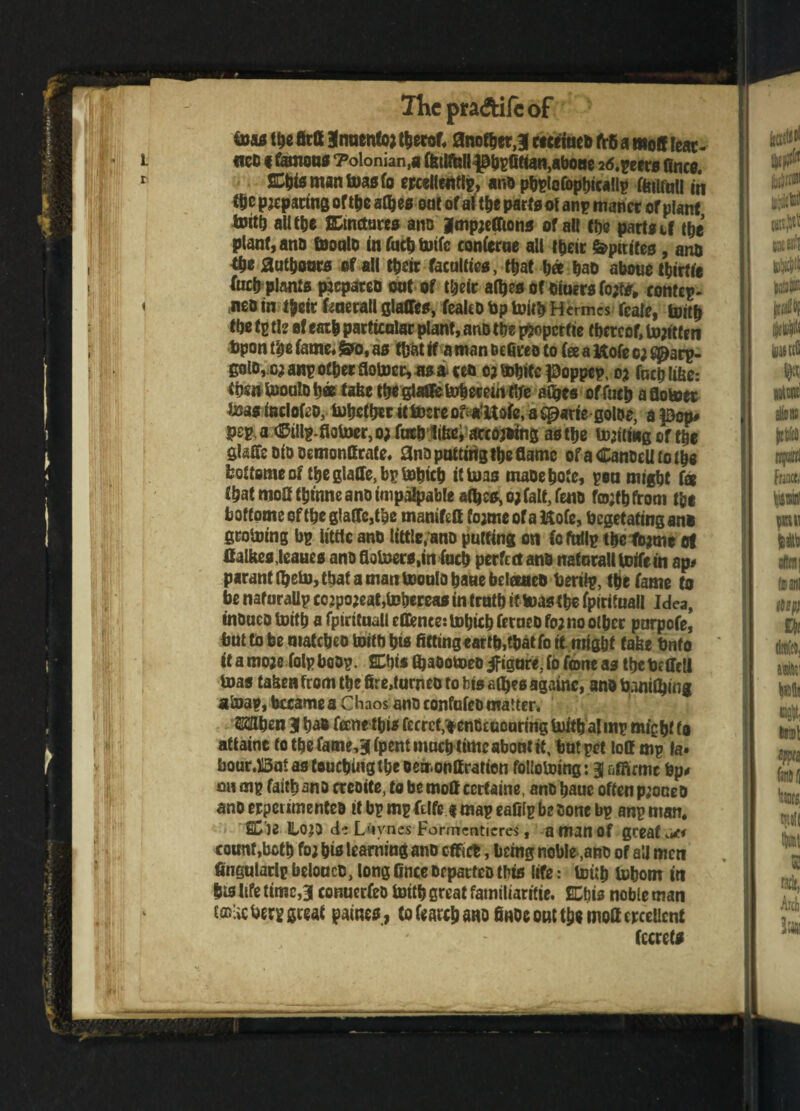 toa* the fitfi 3tauento; t^ecof* another, 3 ct wined fr6 a ntoS Ieat- i ficD f toons 7olonian,a Wilful! 30bgfitian,aboue 26.geers Once. r Kbi* man Was fo ercellentlg, ana pbglofopbicallp r^tifatl in Ctic preparing of Weaves oat of alt&e parts olangmanct or plant With all the EDtnctures ana |mpje(Tions of all the parts if the plant, ana Would in fuctj tutfc coniccae all their fepitifes, ana tye authors of all their faculties, tb at b« bad above turtle focb plants prepared outof their afljes of oiuers fo;te> rontep. < neo in tysir feuerall glaffes, fealco bp With Hermes fcale, With the tg tie of eai| particolar plant, ana the p&operfie thereof, W;itfen bpon the tame* &o, as that if a man Dcfires to tee a Itofe o; golo,o; ang other flower, as* ten c;Wbte |Doppep, o; focblibe: fbmWoulob® tafee tbeglatfetoberemtfre afljes offucbaflotoct Was indofeo, Whether it Were of^Uote, a qpartegoloe, a p)cp# peg. a ®illg-floUwr5o;facb Jibe; ^editing as the touting of the Staffs Dio oemonff rate. and putting the flame of a CandeU to tbs fcottsmeof the giaffe.bg Which it Was made bote, geu might fa that moatbmne and impalpable aflje^o; fait, fend tobfrom tbs boffome of tbc glaffe,tbe maniftfl tojme of a Kofe, begetatmg ana growing bg little and little, and putting on (otatlg tbe fojme of ttalkesjeaues andflotoers.in fucb perfect and naforalt Wife in ap# parant tyeto, that a matt Would bade beloaed beriig, the fame to be nafaraUg cc;po;eat,Whereas in truth if Wastbe fpirituall Idea, indued With a fpirituall eflfenee: Wbicb ferued fo;no other pnrpofe, but to be matched With bis fitting«artb,tbatfo it might take bnfo it a rnoje folgbodg. SLbis ftadotoeo figure, fo fconeas tbetoffcli Was tahen from the 6re,turned to bis afljes againc, and Winilbing aWap, became a Chaos and confuted matter. Wien 31 bad fane this feeref.^enGaiourtng With al mg might to attaint to the fame,3 (pent muebtimeabont it, but get loff mg la» bour.Bnt as touches the oemonff ration following: 3 affirmc bp# on mg faith ano creoite, to be mofl eertaine, and baue often phoned and erpeumented it bg mg ftlfe * mag eafilg be cone bg anp man. SD’ie llOJd de Lby-nes Formenticres, a man of great <*1 count ,bctb fo; bis learning and effirt, being noble,and of a'J men fingularlg beloucd, long 6nce departed Ibis life: With Whom in bis life time,3 conuerfed With great familiaritie. ECbis noble man tffllic berg great games , tatabano finds out tbs mofl crcellcnt fccrets