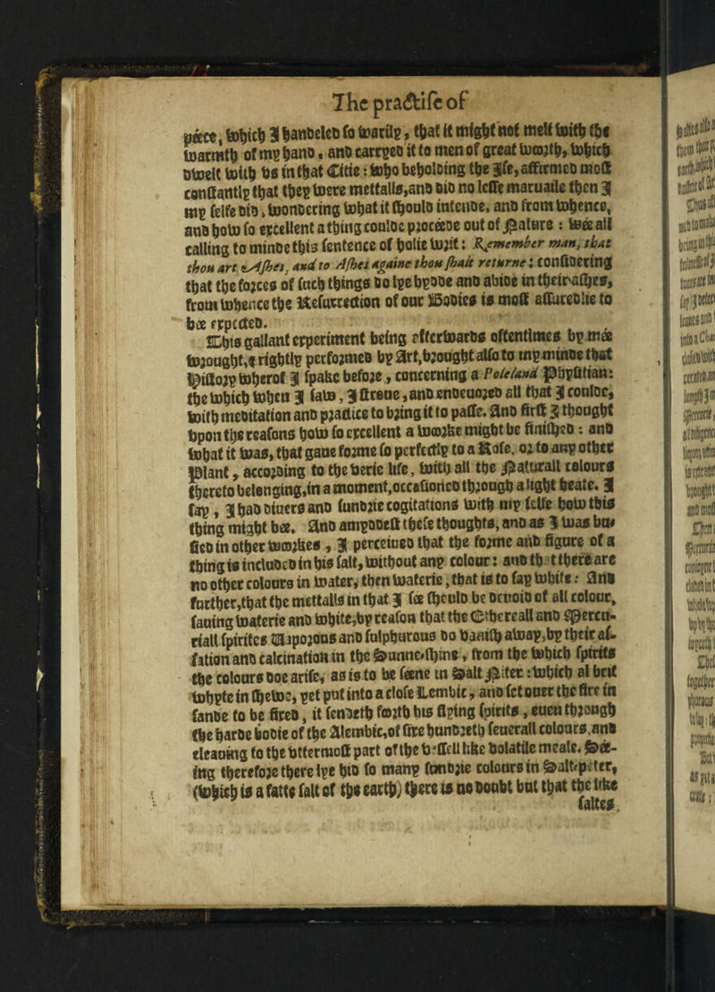 7hc praftifcof uto 3 lanbeleo fo toarfip, that it mfghtnof melt foith the fcoatmtfc of mp hano, ano carrpeo it to men of flreat tohtch otoelt toith bs in that Citie: toho beboloing the 3fe,afficmeo mod confiantlp that thep toere mettalls,sno oio no IcfTc maruaile then 3 m? feife oio»Utonoering toljat it fljonlo intenoe, ano from tobwce, ano^otofoeicceUentat&inscontocpjocaoeoutof^atKre: tees ail calling to mince this fentence of belie toit: X#member man, that thou art tsijhet, and to Ajhsi agatne thou [halt relume i COnfiDCtUig that the fojccs of facij things oo tpe bpooe ano abioe in theiraOjes, from tobence the Uefurwction of one JlSooies is moff affureoheto bee fttjecteD. , SLtjio gallant erperiment being pftertoaros oftentimes bp mae thought,* rigbtlp pecfojmeo bpart.bjoughtaUbto rnpminoetbat i^ittois totjerof 3 fpa&c betoe, concerning a Vo island pijpfitian: tbe tobicb toben 3 fate, 3 ftrene ,anO enocuojeo all ttjat 3 conloe, foitb meoitation ano practice to b;ing it to paCTe. 3no firtt 3 thought bpontheteafons boto ^ ercetlent a tofflifee might be fimfi|«o: ano l»hat if toas, that sane tome fo perfectly to a Kofe, o; to anp othcc plant, accojsing to tbeberie life, toithall the $aturall colours thereto belonging,in a moment,occafionco though a light beate. 3 Tap, 3hao oiuersano fanojte cogitations toith nip (elfe hototbfo thing might bee. ano ampooeft tpefe thoughts, ano as 3 bias bn# fieo in other timmUes, 3 perceiueo that the tome ano figure of a thing is incluoeo in bis fait, toitbout anp colour: anoth t there are no other colours in toater* then Uiatcrtc, that is to fap tobift: 3nO farther,that the mettalls in that 3 fee Ojeulo be oenoio of all colour, fauing toaterie ano tobite,bp ceafon that the dfrbcreall ano speren- riall fpirites HBUpojous ano fulphurous ho Danitb atoap,bp their af- fation ano calcination in the &unne*0);ne, from the tobirb fptrits the colours Ooe arife, as is to be feene tn &alt jjiiter :tobicb al belt tohpte tn fl^ctoc, pet put into a clofe ILembic, ano fet oner the fire in Canoe to be fireo, it fenoetb fotth bis filing (pirits, euen though the haroe booie of the aiembie,of fire btutoetb fenerall colours,ano tleaoing to the bttermott part of the b 'Hell bite Oolatile meale. fee¬ ing thecetoe there ipe hfo fo manp fonojie colours in &alhp;tcr, (toh«h fo a fatte fait of tys earth) there fo no oonbt bat that the like
