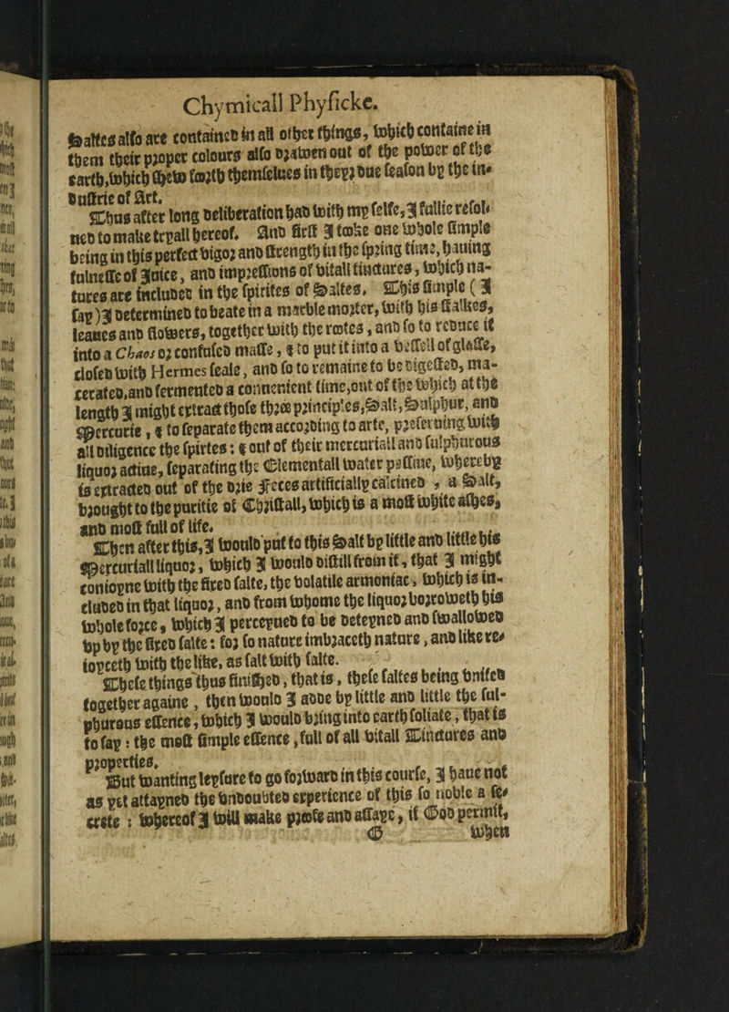 foalfes alto ate tonfameobtali other things, tubitb contains in them%r p;opcr colours alto ^atoenout of the potocrof the cartb>tobicb (heb> fatftb tbemfclues in thepjoue feafon bp the m* USCbus after long Deliberation bab toitb mp felfe,3 fttllie refoU neD to tnaUe tcpall hereof* 8no Sell 3 ta&e one lobole Gmple being in this perfect btgo; anD Bcengtb in t&e (pjtng tteu, bauing fnlmffe of 3mce, ano tmpjeffions of bitall tinctures, tohtcb na- tares ace includes in the fpirites of ^altes* SDM JilJP c (3 Cap )3 oetermineD to beate in a marble mojter, taith bisua Ues, leaaes ano floteers, together imtb the notes, ant) fo to rcDucut into a chaos oj confuted malic, % to put it into a beffeil of gteft, tlofeo toitb Hermes feale, ano Co to remaine to be mgetteD, ma¬ cerate®,ano fetmeufeo a conncnient time,ont of (be at W length 3 might crttadfbofe th? p;t n ctp' es alt, ^alpl) u r, ano cmcrcurte,«to feparate them aceo.jDtng to arte, pjeftrmngumh a’l Diligence the fpirtes: $ out of their mercuriaiiano fulpbucous liquo) actiae, feparafing the CftementaU toatcr patfme, tuherebfc is ertradea out of the ojie feces artificially calcine® , a £>*lt, brought to the pacific of Cttfiftalljtobicbis amofttobite&fbes* ^Senator this,3 toonlo puf to this &alf bp little ano little his Sfcercuriall iiquoj, tohich 3 toonlo oifitllfrom it, that 3 might coniopne toitb the fireo falte, the bolattle armoniac, tobteb u* ra* cluDeo in that liquo;, ano from tobome the liquo; bojrotoeth hts tobole fo;te, tobteb 3 percepueo to be oetepneo ano ftoa Uotoeo bp bp the fireo falte: fo? (0 nature imbjaceth nature, ano lute re# iopcetb toith thelihe, as fait toitb ialte. SDhete things thus finite®, that ts, tbefe faUes being bnifco together againe, then toonlo 3 aooe bp little ano little the ful- ohurous effence, tobicb 3 tooulo towginto earth foliate, that is tofap: the moft fimple e(fence »full of all bitall SDtndures ano ^ S5ut toantinglepfure to go fojtoar® in this courfe, 3 baue not as vetattapne® thebnooubteocrpcricnce of this fo noble a ft# erete: tohereofftoillwattepjefcanoaflape, it(2?oopermit,