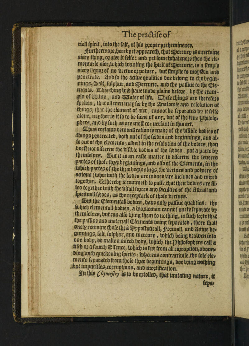 Thepra&ifeof j riall fp(rif, info (be faff, of bis proper pje hem mence, if urtbermoje,bertbp it appeared, that spercurp is a terfaine aiery thing, o; aier it fdfe: anD pot fometobat mo;e then the cle* tnentarie aier,irhich toanftng the fptrif of spercuric, is a fimple aierpliquojof no tjertueo^potoer, butfimpliefomop&Dn anD penetrate, 3nD fo the adiac qualifies Doe belong to the begin¬ nings, &>alt, fulphur, anD apercurte, ant the pairing to the Cle¬ ments. Shis thing toa bane mabe plains befo;e, bytheepam- j& ofMne > ano SClatereflife, SChefe things are therefore ^jeken, that all men map fee bp the anafomie anD rcfolntion of things, that the clement of aier, cannot be feparate&bp it felfe alene, nepthcr is it fo to be fane ef any. but of the true pbilofo* phers, anD bp fuel; as are rnoff conucrfant in this arf, SChns certaine DemonCration is maDe of the bifible bobics of things paoereateo, both out of the feoes ano beginnings, ano al* fo out of the elements $ albeit in the refolution of the bcDtes, thou boefi not oifeertte the bifible tcoies of ttje febes, put a parte bp thcmfrfucs, But it is an cafie matter toDifcerne the feuereo partes of thofe th;es beginntngs,anD alfo of the Clements, in the tohith partes of the th;ee begtnnings^hc bcrlues anD potoers of actons (tohcrluith the faces areinoueo)are incInDeo ano roirco together. G&betebp it commeth to pafie that their boDies are GU Icd together trith the bifall forces anD faculties of the J3firall anb ipintuali fades, as the receptacle of thofe berfues. But the elemental! booies, haue onlp patfiue qualifies: the tohtch elemenfall boDies, a toej&eman cannot onelp feparafe bp themfelues, but can alfo bjing them to nothing, in fuch fojfe that the patfiue anD matcriall Clements being feparateD, there (hall onelp remaine thofe tb;& ^rpottaficall, anD acme be* emnrngs, felt, fulphur, ano mercurp, totneb being Djatoen info one boDp, do mahe a mfreo boDp, tobich the Phitofoptjers call a firth 02 a fourth Cflencc, tohich is free from all co;ruption,aboutt* Dtnglmth quiclicningfptrits: tohereas contrartloife.fhe Coleele* menfs feparatcDfromthofe fh;a beginnings, Doe b;tng nothing ;fiut impunties,co^rupfions, anD modification. an tills Chr»'Pn is te be cjtoUeo, tfiat imitating nature, tt few*