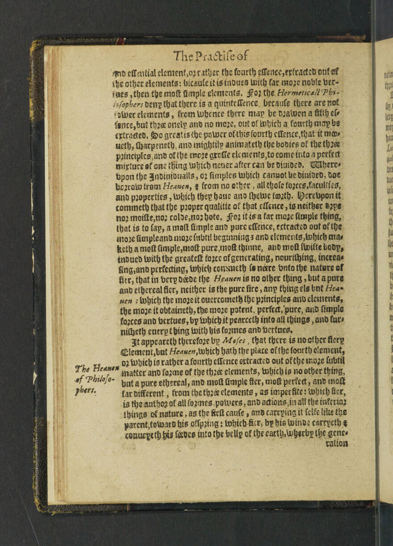 !i mo cffmtial dcmen^or rather the fourty effeitcc,epftactcti cut s? the otljsc elements: tricautcit is mbueo Untb far more noble tec- foes ,tt)en the mot! Ample elements. jfo; tt>e Hcrmtttc*in>bi- i&fophert Deng that there is a qtunfcffence, becaufe there arc not 'Stoerelements, fremtobcnce there map beorstecnafifthef# knee,but tbr® ondg mio no more, out of tobicb a fourth map be ejetrafteo. greatts^c pcUJcroftiijsfotirttjeffence^at it me# ueth, Gracpenefb, ano migljfiip anmiateth the bobies of ttje tbr® princtptcs,anb of the mere greffe dements,to come into a perfect nurture of one thing nener after can be oiuiocD, Mberc# bpon the Bnoiniouails, or fimples tobteb cannot be DiaiDeD, boe berrobafrom Hc*ucny | from no ether, attthofe forces,faculties, ano properties, tobicb theg haue ano fyetue fartb* thereupon it commetb that the proper qualitie of that cffeiue,is neither brge nor moiffe,ncr col3e,nor bote, i?or it is a far moje Ample thing, that is to fag, a molt Ample ano pure effeuce, ectraeteo out of the wore fimplcanomo^fubttl beginning* anb elements,tehich ma# fecth ameff Arople,moff pure.moS thiune, ano mofi ftoiftebobg, intmebtoiththe greatest force of generating, nouritbtng, inctea# gng,anDpcrfetfing,bJbicbccmmetb feneere bntothe nature of fur, that in berg babe the Heauen is no other thing, but a pure anb ethereal fier, neither is the pure fire, anp thing els bnf Hea» uen : tohich the more it cuerccmeth the principles ana dements, the more itobtaineth,ths more potent, pcrfect/pure, aub Ample forces ano bertues, bp tnhichit pearedh into all things, ano far# nitheth enerp t hing toitb his formes ano bertues. 9lt appeared) therefore bp Mef.es, that there is no of her fierp Element,but f/*»#«r,tobich hath the place of the fourth element, or Uibich is rather a fourth cffenceertractcb out of themorefubtil S l?T* matter anb forme of the three elements, tohuh is no other thing, ,9f T>bUojo- bnt a purg g^ereai, ano nioCt Ample ficr, mofi perfect, ant moff r°’*• fat Different, from the three dements, as imperfife: U>twb Set, is the author of all fermcs.polvcrs, ano actionem all the inferior things of nature, as the ficA caufe, ans eareging it fdfe like the parent,totoarb his offprtng: fohtcWUc* bg his toinbr csrrpcth $ coauepeth his faces into the bdlp of the eartlj.toherbg the gene# ration