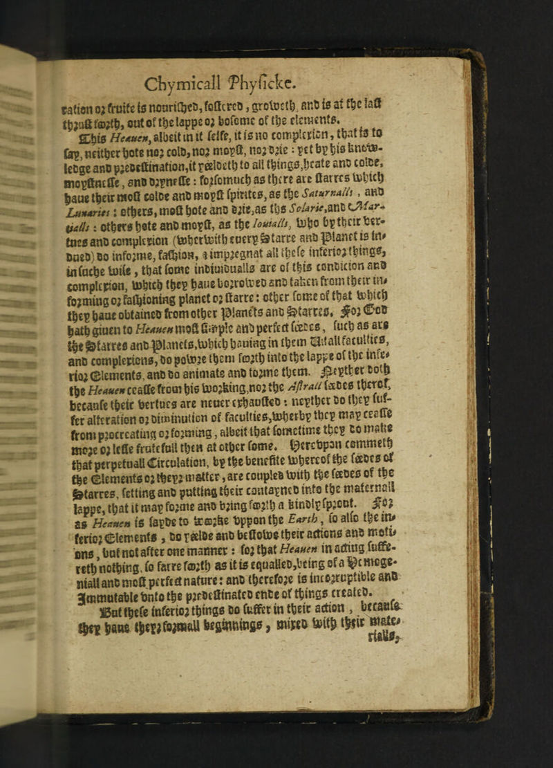 ration 02 fruite is nouriGjto, foQcrco, grotocth. ar.0 is at the !a3 fb?ofifa#$, out of t^clappcoj bofcmc of the dements. && Heaven, albeit m it kite, it is no completion, tfortfe to fep neithertjote nojcolD,no^ moptt, 1103 O’te; t bi> t)is Un6-i»- lecge ano pjeoeftination^t pedoeth to all things,bcate ano colce, mogfineffe, sno 02pnft&: fojfcmucb as ttje ro aic flairrs &tici) fjauc t&eirracG catoe ant mopS fpintes, as the Saturnallt, ano Lunar its: ethers, tnoU bote ano ©itSjas tbs sn*rietmlCWar* vails: others t)8tc ano mogtf, as the loutaih, tojjo Dpttjcir fcer- tnesano completion (tobcc&itbeoerg&tarre ano planet is In# Ooeo)Bo info;me,fa8)ioH, ^impaegnat all ttjcfe inferior things* iuCactje U)i(e, ttat fome tnoiuioualls are of t|is conoictonsRO completion, Which the? tiaue bojtolreo ano taken from their in* forming 0; rationing planet 02 fiarre: other feme of t^at Which t^ep fcaac obtaineo fromot^cr planets anO&tamsf. ^ojC'oD batb giuen to Heaven rooS G^ple ant) perfect feet es, fuel) as ars f&taiws anb planets,Which tjautag in them tMl faculties, ano completions, Do potoje them fG32tb into the lapv 101 ihcwir# rio2 (Elements, ano Co animats ano tojmc them. ^eptter coin tpe Heaven ccaCCe from bis lacking,no; ttje AflraUisX>cs becaufe tfjeit bertues are ncuer crbauCteo: negtbet 00 tljcp luf- fer alteration 02 Diminution of faculties,toberbg the? map ceaue from procreating 02 forming, albeit that fometimi the? to mane moje 02 Icfie fratcfoll thea at other fome. l^crebpon cemrndb tW ptrpetuall Circulation, bp the benefite totjgrcof the leedcsof tbe (Elements 02 theg2 matter, are couples Unit) tbe faoes of the ^tarres, fettinganD putting their coutagnc Dints the maternal lappe,tbatttmapfo2meanob2ingfcD.2U)a binolpfpjODt. SS Heaven ts fapDeto bc©2fce bppontbe Earth, to atfc them* ferio2Clements , borage ano beflotoe their actions ano metu ens but not after one manner: fo; that Heaven in acting fumj- wtb nothing, fo fatre roo;tt) as it is equaHeD,bctng of a l^cmcge* maUancmcaperfcdnafure: ano tbcreftw ts incorruptible anD Jcnmutable fcnto the p^rDcffmatco cnee of things creates. • ©ut tbefe tnferiojthings do (ufferin their action , bccan& fyti hant ibepjfsaai&U beginning*, mt0 With tSfit a ^ 9