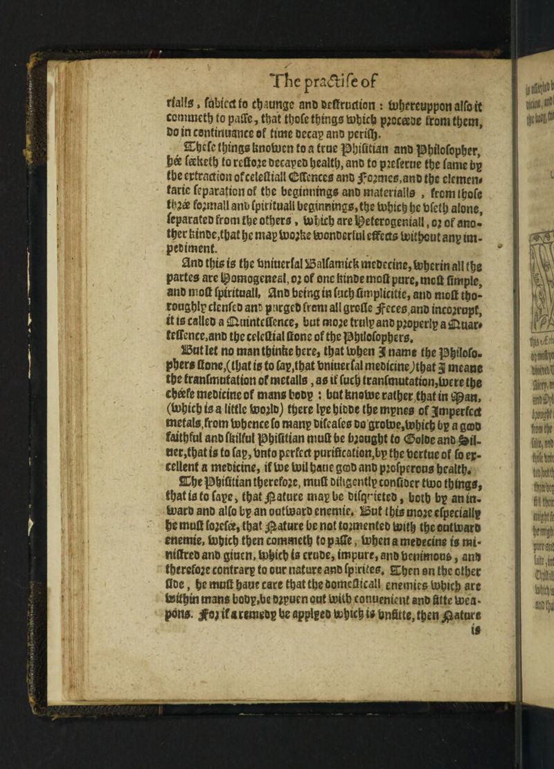 V The p radii fe of rlalfg, fdbtcctfo change anD Drdructton : tu&ntuppon alfoit ccmmetb fo pade, that ttjofc things to^jicb pjccaoe from them, Do in continuance of time Deeap ano perid*. Stjcfc ffn'ngs bnotoen fo a true pbifitian ano pbitofopber, ha feohetd to redone DecapeD bealtb, ano to picferue tbe fame bp the extraction ofcetefliall Offences ano i^mcs.ano tbe clemem faric feparafton of the beginnings ano material!* , frcmtbofe tb?a fo;ma!l anb fpirituail beginnings,^ tobicb be bfefb alone, feparafeo from the others, Uibicb are ^eterogeniall, oj of ano¬ ther bince,tbat be mag too;be toonoerfui effects toitbeut an? im- peoiment. 0no tbis is the tmiuerfal Balfamirk mcDeeine,toberin all fbe partes are pomogeneal, 03 of one binDe mod pure, mod fimple, ano mod fpirituail, 3nD being in fucbftmpiicitic, ano mod tho¬ rough!? clenfeo an$ p urged from all grefle if cces,anD inco;ropt, it ts calico a Huinteffence, but moje trulp ano pjoperlp a & uao fcffencc,anD tbc celettial done of fbe Pbtlofopbers, But let no man tbinfce here, that icben j name fbe pbitofo. pbers done,(that is to Cap,that tmiuerfal meotcineJtbat 3 means the tranfmutation of metalls, as if fuch tranfmutatton,lucre the chafe meoicine of mansboDp : bat fenetoe rather that in Span, (inhichisa little too^lo) there IpebfoDe the mpnes of imperfect metals,from tobence fo man? Difcafes do grotoe,tohich bp a ga>D faithful anofbilful |0hinttan mud be bought to <25oloe anD Mil¬ ner,that is to Cap, bnfo perfect purification,bp the Dertue of (b ex¬ cellent a meoicine, if toe toil haue goo ano pjofpcrous health fiCbep&ifiliantbercfoje, mud Dibgcntlpcondoer tu>o things, that is fo tape, that $afure map be DtfqrieteD, y0tb bp anm- toaro ano alfo bp an oattoarD encmir, iSut this mojc cfpeciallp he mud fojefd, that Mature be not toamenteo tottb the oattoarD cnemie, tobteb then commeth topaffe, tobena meDecine is mi- JitdrcD ano giuen, tobicb is cruoe, impure, ano benimous, an* therefo;c contrarp to our nature ano fpirttes, Shen on the other doe, he mud baue care that the bomcdicall enemies tobicb are teifbin mans boDp.be Djpucn out iiUib conuentent anb fitte toea* pons, ifoj ifaremeDp be applpeo tobteb is fcnfitte, then Mature is