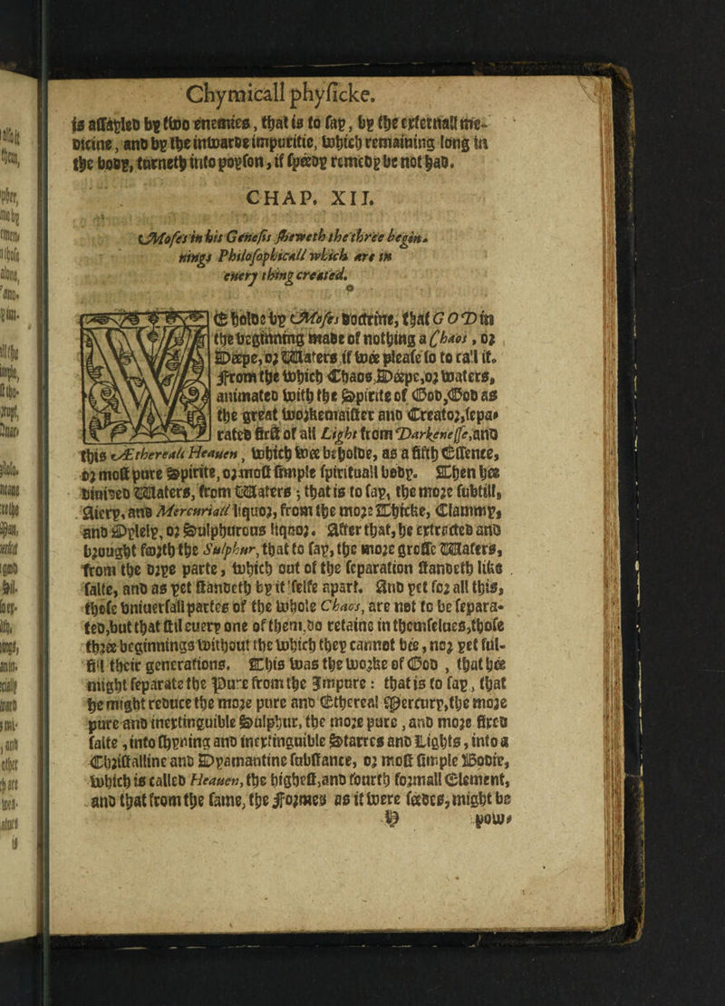 is affapleD bp (too enemies, that is to Tap, by tbe ctfernaUme- Dicine, and by tbe intoaroeimpiititie, tobicb remaining long in tbe boo?, turned info popfon, if fpeeop rcmeog be not |a0, CHAP. XII. Mr ' • • 'V • • f;. '' ’A)'] '' CMoferin bis Genefis Jheweth the three begin* nings PhilofapbicaU which 4re m etterj t fang created. C f)dos by tMofa doctrine, flat go T>m tbe beginning mate of nothing a . o; £Deepe,o; Waters if to« pteafe (o to cai it jfrom tbe tobicb CbaosID&pe,o;toaters, animatco toitb the ^ptrtte of dffot>,Cta0 as (be great too;hemaiftec auo Create;, lepa# ratefc firfi of all Light (tom 'Darkens (fe,ano Ibis o£tkerea(t Heaven • tobitb to« bt^OtOe, 80 a fifth Ctftnce, c; moftpure Sspiritg, 0 jmofl ftmpte fptrituaH boDp. SDien be® bini'seo Waters, (torn Maters *, that is to Cap, the mo;e fubtillB aierp, attB Mercmiatfbqim, from the mo;22£bttfee> Clammpj ano dDplelp, o; ^nlpburons Hqoo;. after that, be etfwtteB ano b;ougbt fffljtb the Sulphur, that to Cap, the mo;e groffc MatcrS, from tbe o;pe parte, tobicb out ot the reparation Ganoetb ltfca falte, ano as pet Ganoetb bp it Telfe apart, ano pet fo; all tbis, tbofe tintuerfall partes of tbe tobole Chaos, are net to be fepara- teD,but that Btletierp one of them,00 retains intbcmre(aes,tbofe tb;ee beginnings toitbout tbe tobicb tbep cannot bee, no; pet ful¬ fil tbeir generations. SEbis toas tbe toc;fce of Cod , that b& might feparate tbe fDtre from tbe impure: that ts to fap, (bat fie might reouce tbe mo;e pure ano Ctberea! fpercurp,tlje moje pure ano inertinguible feulpbur, tbe moje pure, ano mo;e firco fatte ,tnto Cbpmng ano tnfrfingutble ^tarres ano flights, into a ClmMine ano i>pamantinc fubfiance, 0; moB fimptc i5poie, tobicb is calleb Heaven, tbs bigbeGjano fourth fojmall Clement, ano that from tbe fame; tbe jfojmes as it toere faoes, might be S poto*