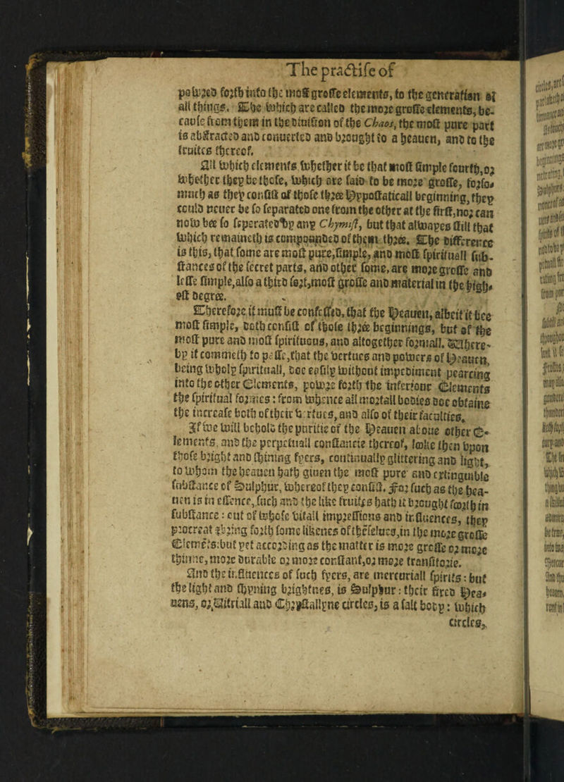 paU^eo foafbinfo t&e'mOS grefTe elements, to the gcnerafiaii ai ail things, 2£be Web arc calico tbe mejcgroireetfmenfs, be¬ came from them in tbcDiuiSon ofthe chaos, tbe moG pare part \3 abflracteo ano ronuerfeo ano bjcugbi to a beauen, ano to the traitcs thereof. au tobicb dements pettier if be that moff fimple fcur(tj,o; fofert&tt t&cpbctbcfe, U>bub ore faio to be mc;e gioffg, fojfo* «;«t() as tbef conGS of tbofe ^ppoGaticail beginning, tbcp ccula ncuer be fo feparateo or.e from tbe other at ttje firO,no; ran nolubeefo fcperateolspans chymft, but that altoapes Gill that fajbicbrcinaincfbisrompoanOctJoftbem tbaee. Cbe difference is this, that Come aremo£pure,Ample, ano moG fpirimall Gib- Ganecsoftbefceret parts, ano other force, are mo;cgroffe and m fimple,alfo a tbiro fe&mofi groffe ano material in fbebigi> &berefc?e if muS be confc flio, that tbe ^ea An, albeit it bee ntofifircple, oetbeenfifi of tbofe tb;& beginnings, but ef fl# moG pure ano tnoflf fpirifucus, ano altogether fojainIZ.ftsfyere* bp if commeffr to p<? ffc,tliat tbe fcertues and potoers of l£?sum, being tobds fjnritnat), see eaplp toitheut impeoiment pearring into tbe other Clements, police fcjtij tbe infertoor Clements tbe fpirifaat formes: from tofcnce ail rcc:tall bcoies Doc obtains tbe tncreafe both of their Arturs, ano a!fo of tb»ct£:facDtti^ BfffoeUttU bcbolstbepnrifieof tbe t&eaucn atone other C* foments. and tbe pcrprhiail confiancie thereof, loU’e then Upon fbofe bjtgbf ano ^tniiig fpers, coutinuallpglitteringanD ligtjt, totobom tbebeauenhafh gtuentbe mefi pure anDcrtingutble fobGance cf Sulphur, tobtreof tbcp confiG. ^05 fucb as the bea- nen is hi efiencejucb ano tbe like fruits bath it bjeught fco^h in fubfianre: cut of tehofe Mail impjefftons ano influences, tbep p:ocreat fbjing fotfb fomc likenes oft|efe!ucs,in the mo;e groOfe Clemetabut pet acceding as the matter is mo»e greffeo; mc;e thinnc,ntoje Onrabie 0; mo j? confianf,o,j mc;e tranfito^'e. Sno tbe influences of fucb fyers, are mercoriall fplrits: but the light ano Owning bjtgbfnes, is feulpbur: tbeir flreo t£ca< aens, o^itrtaU auo Cb;*Ga!l|?ne drcles3 is a fait botp: lubich circles,.
