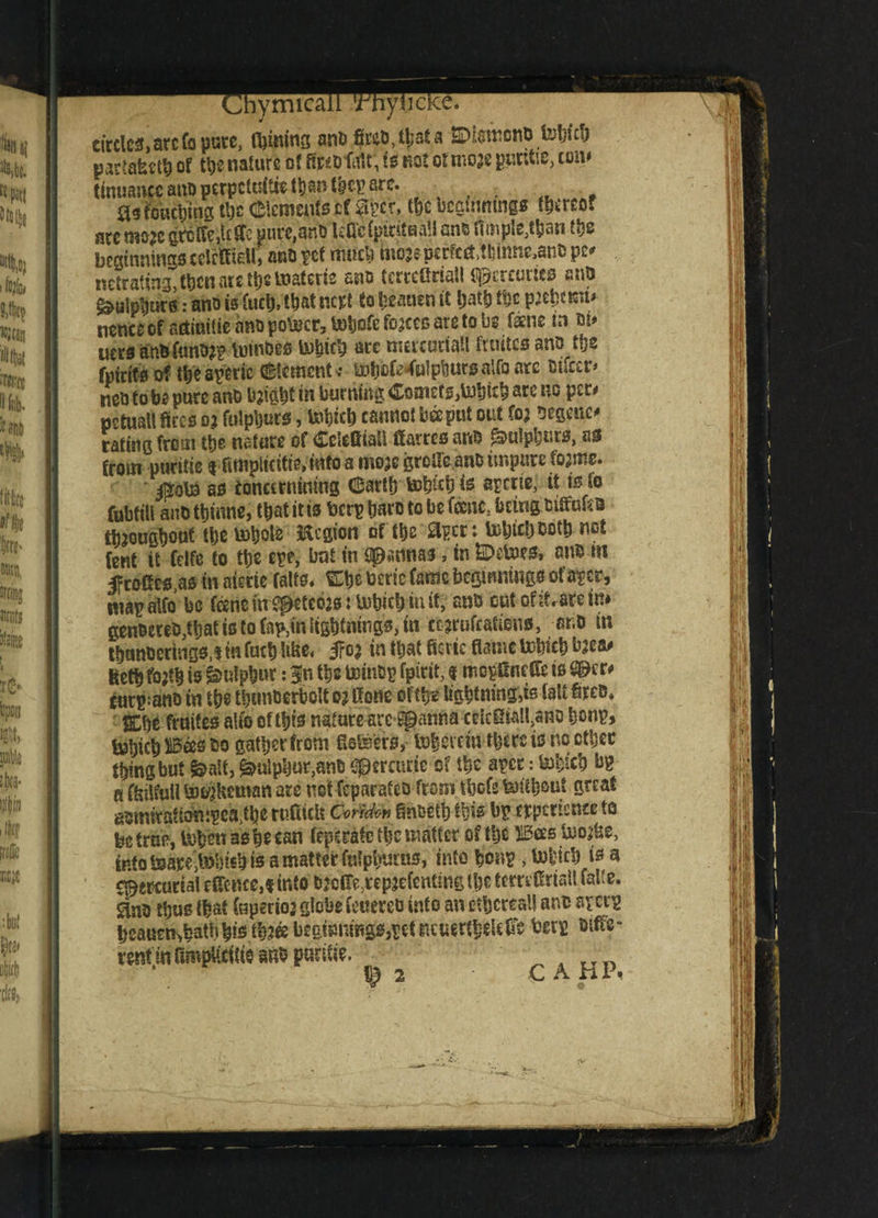 lymicai circles, arc fo pure, laming anti ©ismenoWe!) VKl&m of the nature of fatbMi, it not of moje purtte, tom tmuanc€anopcrpctdti«tt)ant^c??anr. , 03f'ouct)jng tl)c (Elements cf 3pcr, Cbc ucgmntns* f^treoi arc mo*e grcife,tc (Te pure.anb ^Qetpmtsall an* ftm^an m beginnings celclM, ana pet much faiojeficrtetf ,«tonc,ant> pc' nctrating, fijen nrc tS)» loatcric ano feecetfriaH %?».!; cut ics ono ^uiptjur*: ano is fuel), that nert So beauen it Ijalb the peewit* tienccof aninitie ano po&cr, VoSjofe fojtcs arc to be fame in m» uers attbfum>?p totnbes arc mercurial! frnites ano tfje fpirtfs of tbeaperic (Element* totj£fe4wlpbutsa»fo arc Bifccr* neo to be pure ano bright in burning Comets,tobicb are no per# pctuall fires o; fulpburs, tohieb cannot bee put out toi segenc* rating from tbe nature of CcicftiaU flarres ar<& fulpburs, us from pucitte <* fimplkitieVinfo a mo;c grclleanB impure foams. ^oba as eonetrnining Cartb tobich is aprtte, it is fo fubtill anD tbinne, that it is ben? bare to be fame, being titfafeB ttaougbout ttjc bobole Region of tbs aper: Uibidjoutb not fent it felfe to Cl)e epe, but in Sennas, in Vetoes, nnb m f rofies.as m aime falls* Ebe beric fame berptiings ofaper, map alfo be feenc ttfSffctce#: iubicb in it, ano cut of it.are in* genoereB,tbat is to fnp3tnligi)imngs, in tejrufcatiens, ar.D in tbanoerhigs.t tn fact) like* 5?o$ in that fievic flame tobicb bjea# Ketb fojtb is Sulphur: |n tbs toinbp fpirit, t mepenefle is ^cr# carp;ano in tije tbtmberbott o? Rone offtt lightning,is (alt fires, ffibs femtes alfo oftbts nature arc spanna cdcSiaU,ano bonp> &hicb Bas ao gather from flofeers,lx)bci fin there is no ctbcc thing but fealt, Sulphur,ant; (jperauic of the aper: Web bp a ffiilfull Uwjkcman are net-fcparafeo from tbefs &iibouf great gsmitafiompea^hc rufticlt CorMw fin&etb ibis bp experiencetfl be true, teben as be can ftps rate tbc matter of tbc Was ftofe into IsarejlDbisb is a matter fufpbmus, into bcup, is a mercurial c (fence,«into bjcir^tepjefcnimg t&e tcmfiristt fatio. ^no thus (bat Cnperio’ globe feuereo into an ethereal! ano apeep beauerKbatnbistb^begmnmgSjpetucuertbcURe berp tuffs- rent in flmpftte m puritie.