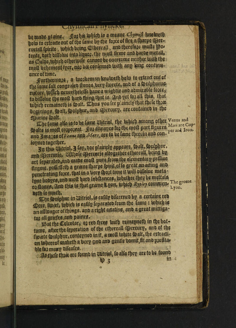 - f,p a i 1 • • <* * • to8tatetiiam<« WW& hg\jj (o cptratteout of tbs fame bs ttje fojceof See,afljarp2 cudall fpirite, ^ktjbffngCt^ail, ano therms tcn(e,twtijoiffoteeifatimW. ?!oftSm as SfoSUtticf) ol^ectptle cannot be ouercqme neabqr Ipilb tbe me^t bebemenlifpcft t»«* be$,copfipm$o unlb an» tong contMi^- an%°urti)emw}e, a loojbeman bno^etbbqto toeiteadotitef flu fame fait congealeo fiones.btrp (meets? ano of a ^Ujpbnrys nature, tohlcb m uer^elcffe fcaue a roigbtie ano Mmm to DifTolue m mo2 tjaro thing that is. m ^lsf;,M uibici) retnainelb is &alt* 2thuo pou fee patncl? that tbefe tb*ee bluings, ^alf, <>$plpbnc> anO fcip.crcurp, are contatneo in tps m*. ^alts is tnofi cojppjeat. jfo; aUpapes fo; the moft part ftguies ^cr ^ jroa. ano Jrnaics of^»^ an aw b8 ^®ne £on* iopneo together* Jn t|)U> ?3(«.triol, a fap,C0¥ p!auictt sppcace. ur. and ©ctcurie. OTISoie spcrtntit allegethcc etitreatt, being b? art fetwtateb,anBinape mod purt.fromibe elcmentars padme flegme, poSetfctb a eNW«i«J* fpwit.ofla gr?atana(ting ano penetrating fojee, flat m a bee? ftojt tune it Unit Diffotae meta- lie boOEta.ano mod barb inbdances, taitlier ties be medals aidants! ano tbisuMbat grant tpn, tobicb Jfe cammed- *Mj ***te*&wintditriol,iscafilpBifccrntobp acerfaintteS flltre float, bpbiets is tadlj (eparateo from tie (amt: toitti is anaffiuager of things, ano aright actatiue, ano agreatnuttiga' toiaUartefes,attOpaine*# 4f . _ t . jM the Colcotar, 02 rco feces tortb remapmtb m the bot¬ toms after tbs Operation of tbs etbsreaU sperturp, ano of tb? fbjats &ulpbur>confcpneo in if, a moll mbits ^alf,tbe rttracti- on tobereof mabetb a beep gepo ano gentle botmfjk ano p;oata# fe!e fountain? oifeafeo. is ihefe tto« are founo m fftifriol, fo atto fbep are to be founts ip 3 w * to UK'
