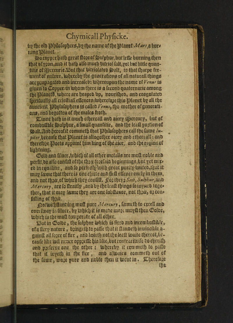 (in the oln pbilcfopbers,bp lb* name of tlje planet Mars,a bar# wmplanet. £>o topper &at& great Koje of gmlpljur ,but lefk burning then ttjat gf p^on.ano it bat!) alfo much tttrtol fait,pet bat little quan- tili? of spercurie.liBat that burioiafeo £>alf, is that Cjarpc fer¬ ment of nature, fatfjcrcbp the generations of all natural! things atsp’opagateoanBuicreafeo: ^hereupon the name of Venn* is gtnen Co Copper.tn U?bom there is a feconD quaternary among (be pianetS, toijere are tjtapeo bp, nouriftjeo, ano coagulates fpiritualip all ccicaia!ietknce3:U)beref0;etbf0 planet bp all tbs auncient pbplofopberstscalleDr^«/,tbs motber of generati¬ ons, ano begotten of tbe males froth. j&inne batb in it mucb etbereall anti aterp Spercurp, but of tombuGble Sulphur, a fmail quantity, ano tbe IcaO potion of &atf,ano hereof it c ommetb that pbilofopbcrs call tbe fame /»- /»>«•,beranfe tbat planet is altogether aierp ano etbereall *. ano therefore poets appoint bin* king of the *i«, ano the region of lightning. (Solo ano fi!uer5lobicb of all other metalls are moQ noble ano pcrfit3oo alfo confifioftbe tbjee fojefaio beginnings .hot pet mix* eo In equalise, ano fo perfediptntib great putitp tj«itc6,t^at it map feme that there is one chicl e ano Qi Q etftnce cmlp in them, entj not tbfe,of tohicb tbcp confiS. $c; tljcpj Sait\ Sulphurate Mtrcurj, are fo firattlp ,ano bp tbe IcaOt things fo iopneo tege* tber,tbat it map feme tbep areoncfabtocc, not tb;ee, ojeen* noting of (bfe. #otUMblfantingmof! pure Mercury, fenutb to crcell ano tract fooap iafilncr, bp tsbkb it is mane mo;e moptt then (Dolce, tobicb is the rr.oS temperate of all other. £3ut tn (Doioe, the fulpbur tebicb is fees ano inccmbuffibk, of a §erp nature, bjingetb fc pafe that it flanecib inm'ncible a- gatnH ail fojec of fier, ano lofetb not the leaU toaitc tbetcef,bc- caufe like toil neaer opp^etTe bio life,but contratitoife co cheufi) ano pjeferuc one the ether: tnbcrebp it ccnimcty to pafTe that U tepetb it? the for, ano alfcuatcs commctb out of