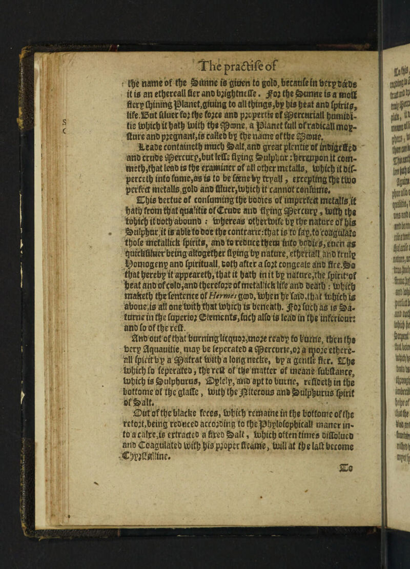 s j .c I J I if trf ; 5-L Mi 1 1 ii! ’ !fhcpra<5tiftof f the name of tfjc ^untie to gtoen to goto, becaufe in berptaoe it to an etbereall filer ano bjigfitneflfe. jfo; the &tmne is a mofif fiictp tyining planet,gluing to all things,bg jits beat ano fptrtts, life .S5ut filuer fo? the fo;ce ano p;cpertie of gpercariatl bumioi- (is tobicb it bath toiib tb« S^ame, a planet fait of raoicall mcg- ffure ano pjegnaaf,is eaHeo bg tbs name of tbe Spame. JUaoe contained mncb ^all.ano great plrntis of inoigefieo ano cruOe *percurp,but lefts Aging feulpbar: hereupon it com- metb,tbat leao is ttjc eramincr of ell other me tails, tobicb it oif- percetb into fame,as is to be fenebp trpal!, crrcptmg tpc ttoo perfect mctalls.golo ano ffluer,tobicb it cannotcenfome. nis bcrtuc of conlummgttje booies of imperfect mefalfs ;it fjatg from that qaAtiCtr of CraDe ano Aging Spercurp, Ujftj) the boljiefJtt Dotb abouno tobereas otbertoifebptbe nature of bis £>ulpbur,it is able foooe tbe contraric:tbat is to fag,fo'coagulate tbofe metallic^ fpirtts, ano toreoucetbem info bpoies,enrn'«s qmt&Ataer being altogether Aging bp nature, etberialljino frnig l^omogenp ano fpirituall, cotb after a fo;t congeale ano fire.&o (bat berebp it appeared, that it bath in it bp nature,tbe fpint’of . beat ano of colo,ano therefore of mcthlltcfc life ano oeatb .* tobicb maftetb tbe fentence of H^w^gmo.tuljcn be fafio,tbait tobtcbte aboneas all one toitb that tobicb is beneath, ifo? fucb as is ^a- fame in the faperio; Elements,fucb alfo is icao in (fie infcricun ano fo of tbe reft. 8no out of that burning licquo^mo# reatrp fo Vuffie, tficn tbe fccrp aquauitie, mag be fepcrateD a ^ercurte,oj a moje ethere¬ al! fpieit bp a ^afrat toitb a long neclte, bp a gentle ficr. £Cbe tobicb fo feperateo, the reft of the matter of means fubftance, tobicb is gmlpburus, -flDpIe'lp, ano apt to buttle, refioeth in tbe boftome of the glafte, toitb t&e $itcrous ano ^ulpburus fpirit of $>alf, £Dut of fbc blacke feces, tobicb rematne in the bottoms of tlje retort,being reonceo accojoir.g to tbcpbglofcpbical! mancr in¬ to a calrc,is ertracteo a fifreo &alt, tobicb often times oifloluco ano CoagulateO toitb bis proper fteame, toil! at tbelaft become •CbwMne* SCo