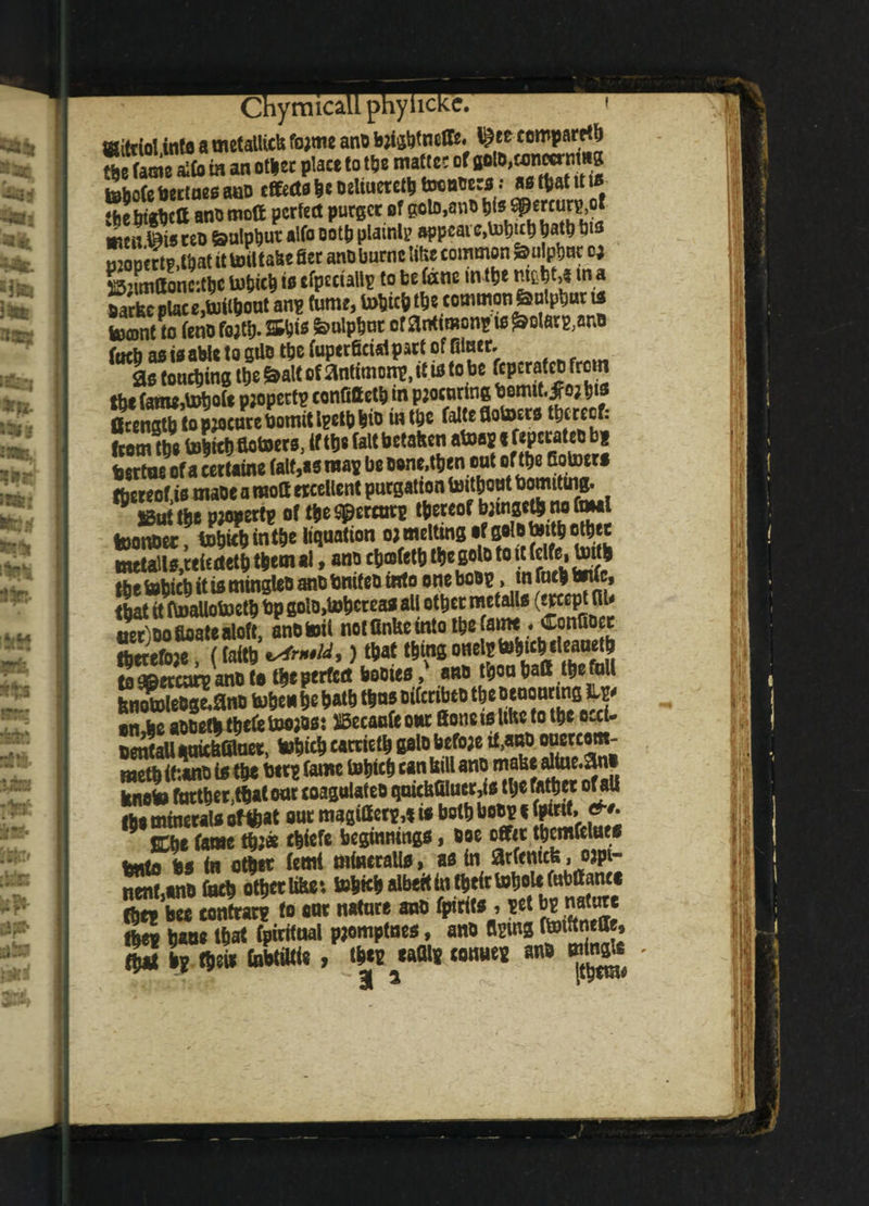 CnymicaLr--,-- ffiittiol into a metallic!! fojme ano bjWncffe. ^te ccmparrtb ftSe afto fa an ofaer place to fat mafic? of iclo.conwrnma teboCebectneoaoo effects be oeliuciefatoonoecs : aofaatttus ‘tiebirtctt ano mott perfect purser of goto,ano tils spercurs.ot w!ffieo Salpbut alfo oofa plaint? w«M m *• monertp.faat it totttabe 0er anoburnt like common Soulptwc cj jSnmOoncifac Uifcicfj it efpcciallp to be fane in fat mtbta in a swrkc place,tuifaont an? fume, tobifa fae common Sulphur u toant to (eno fojfa. ttbie Sulphur of antimon? w Molars,ano from fae tebifa ftotoero, If fae fait betaken afaaj < b* bertoeofa cettatae fait,as map beoone.faenout of fae Botoer* ftereof fa maoe a moll ticellent purgation toifaont bomiting. * jBfa fae pjopert? o( faeSpercmc faaeof bjtnsefa rio toal teonDcr tobicb intoe liquation o; melting of solb toito ether metalls,tticiteth them ai, ano ctjosfet^ toe goto to it (elfe, Unto Ifae f»bic|> it is mingleb anb fanifeb into one boo?, infac* toUc, that it itoailotoeth bp goto>tohcrea* all other retails (wept flU aer)oo floate aloft, ano toil not finke into the [aim « Connect: therefore, (faith ^rntld,) that thing one^to^c fe5af|?, toapercarpanoto t^e perfect homes, | bnotoleOgeoanu tohenh* hath tons oifcnbto thc Denon ins iL^ on Jie aooeto toekbwos: ^aufe our Boneisltkc to the t>M* oenJall aaickfilnet, tohich cattteto ftoto befo;e it,aao oucrcotn^ raetb <t:«no to the btr? fame tohich can kill ano make altue.ani knoto farther,toatonr coagolateo qnickfilucr,to the father ofall Ibe minerato oftoat our magitter*,* to both boop i fptrtf, &*• IChe fame to?* toiefe beginnings» ooe offit thcmfelues kntobs in other femi mineral!*, as in arfemefe, o^pt- nent *no Inch other like i tohich albeit in their tohoU fwbaanee Che* bee contrary to ear nature ano fpirits , ?et hie na or tbev base that fpiritnal pjomptnes, ano tom ftoiftneae, Xa lrW\* CuhtOtie , mtm cotraes ano minfr ! •