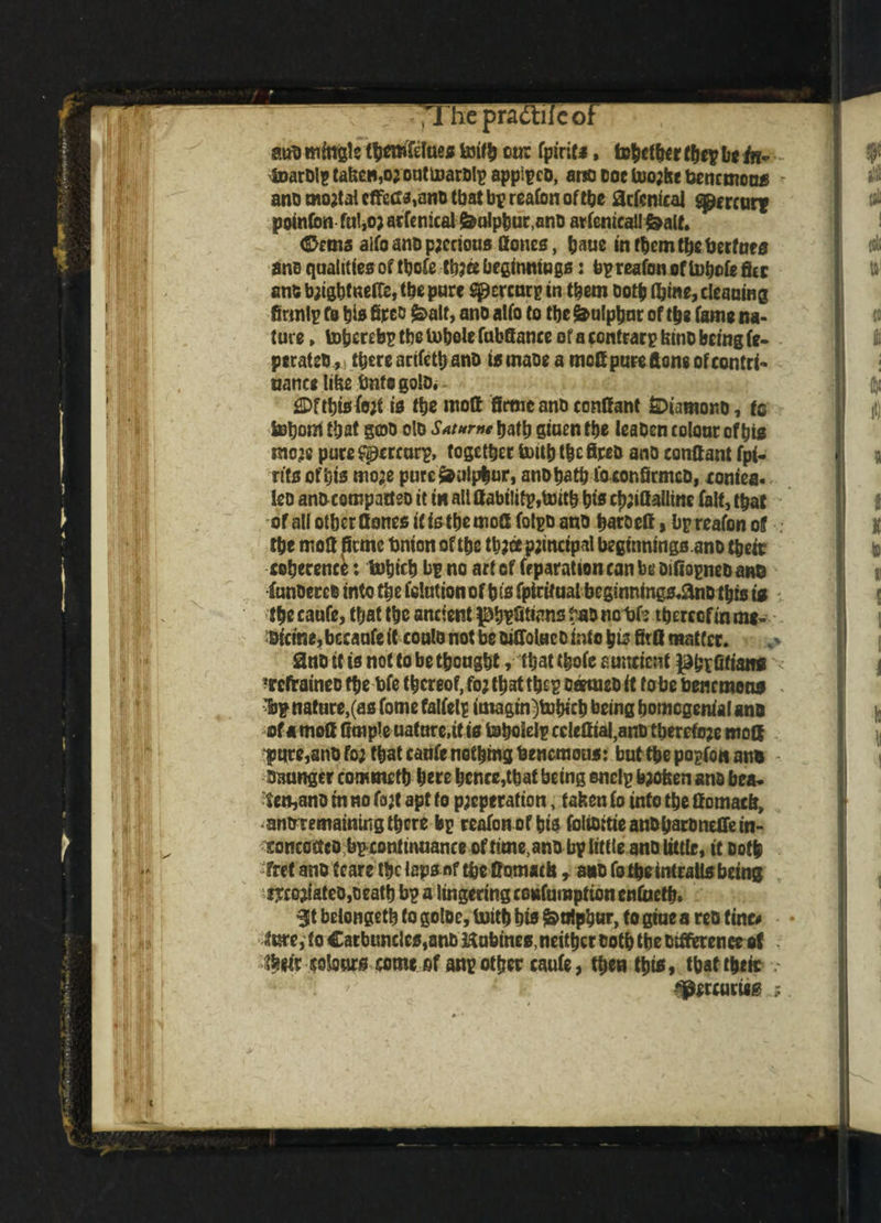 ,1 he practiieof auo mingle tfjemfefuetf toifb cur fpiric*, tofccfr they bt tn~ - lDarDlptafecB,ojon(marD!i)appipcD, ano doc too;he bencmous ano mo;tal cffeCMno tbat bp reafon of the 0c(cntcal Mercury pofnCon fu!,o;arfenical &olpbur,anD arfenicall&alt. (Stems alfoanopjerious Cones, baue intbemtbeberfnes ane qualities of tbofe tb;ee beginnings: bp reafon of tobofe fltr ant bjigbf neftc, tbe pure S^crcnry in them Doth fijine, cleaning firmly fo bis fireo £>alt, ano alfo to tbe Sulphur of tbs fame na¬ ture » topereby tbe inbole fubfiance of a contrary feinD being fe- peratcb** there arifctb ano ismaoe a mod pureftone ofcontri- nance lific bnfegolo. £Dftbisfo;t is tbe mod firm cant) ccndant Steamono, to Suborn tbat gcob do Sat»rnt tjattj giuen tbe leaben colour of bis mo;e puce Spcrcory, together toitb tbe fipeD ano conftant fpi- rits of bis mo;e pure&iiif^ur, anobatb fo eonfirmco, cornea, leo anbeompattso it in all liability,toitb bts cb;iGalline fait, tbat of all otber Hones it is themod folyo ano baroeff, by reafon of . tbe mofi fieme bnion of tbe tt>;cc principal beginnings ano their coherence: tobifb by no art of feparationcanbe DifioyneDane funoerco into tbe folutionof bts fpirttual begmntngs.anD this is - tbe caufe, that tbe ancient )3b¥fitt<m8 tao nebh thereof in m*- Bictrie, bceaufe it coulo not be oidoluc0 into pis firfl matter. ano it is not to be thought , that tbofe stmetenf phrlifians - 'refraineo the bfe thereof, fo; that they oeemeD it tu be benrtnons ■ly nature,(as fome falfely imagm)tubich being homogenial ana of a mod dmpJe uatnre.tt is toboiely cclediai,ano therefo;e mod ^ure^nbfo; that caufe nothing benemous: bufthepoyfonann - Oaunger commeth here hence,that being encly b;ofeen ano bca. fen,ano tn no fa;t apt to p;cperation, fatten fo info the domaefi, •ano remainiitg there by reafon of bis foltOitieanOharonetrein- concoGco by conftnuance of tune, ano by little ano little, it Doth fret ano tears the laps nf the ffomach, ano fo theintrails being ijeojiateo,Death by a lingering confumption enfaefb. St belongeth to goloe, Uiitb bts ^tiiphur, to gtue a reo tine# lure, to €arbuncles,anb Hubines, neither Doth tbe Dtderence of . their cotes come of any other caufe, then this, that their ^crcurwg ;