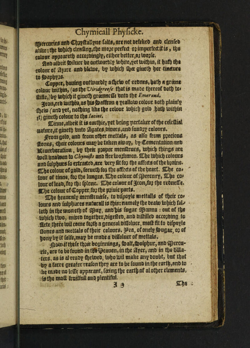 ^moricdanbC^Sal^ne fa^arcnotDe&kcO an0 clcnfeto alike :t^toWclcRfin0,tkcmo;epecfe(t oj imperfect it ts, ttjs toloar appeared accoabtngly, cither better^ toojfe. auk albeit Milner be outtoarDly tobtte,^et tmtbin, if bath the colour of apre ano blstoe, by 0}« giuetb bee Ci»KtDr« to £apby;s. Copper, bailing onttnarbly a £hefo ofreDnes,batb agreene colour toitbinj (a* <be Viridgreefe that to mm thereof Doth te# fitfie,)by tobicbit StoettJ granncffebnto tbe Emerwd, 3con,ceb toitbm,aa bw Saffron * yealloU) colour loth plainly ' n>c& (ano yet, nothing like the colour to&icb goto hath fentbin it) giuetb colour to tbe l*dnt, gGinne,albeit it to eactbie,yet being partaker of tbe edefita! nature,it giuetb bnto agates,Diners,ano funoay colours. ifromgolo, anD from other meftals, as alfo from p;ecions Hones, i&etc colours may be taken a&ay, by Cementation anti Heaerberation, by their proper menflrues, tobicb things are toell knoboen to chymifij ano fire foojkmen. Cbc tobicb colours ano fulpbursfo ertcaeteo,are bery fit foa tbe affects of tbe toaine. ffih* colour of golo, feruetb foj tbe affects of tbe heart. SDbe co# tour of tinne, fo; the lunges. SDtje colour of Mercury, SEbe eo» tour of lean, fo? tbs fpicne. E3be colour of 3|ron,fo; the rebmffe. *be colour of Copper,fo; the p;tute parts. 2^e heauenly menfiruafe, fo Dtfpoyle metfalls of their co* lours ano fulpbures natural! is this: namely the beak) tobicb UU • fetb inthemonethof spay, anoljis fugar spanna: out of the tobichttoo, inireo together,DigefieD,ano DifitlleD acceding to Hrte,there boil come Mb a general oiffolucr, mod fit to Dtfpoyle Hones ano mettais of their colours, ^ofonelyj&ugar^of bony by it fe!fe,may be maoea Dtffoluer of mrttats. $om4f tbefe tb^s beginnings, &a!t, Sulphur, ano Spercu- tie,arefobefounDinttlh^cauenjintbeay£r,anD in thea¬ ters. as is alresDy tbetoeo, tobokril make any Doubt, but that by a farre greater reafon they are to be founo in the earth,anD to » i.be make no leffe apparant, feeing (be earth of al other elements, is the mod fcuitfuU ano plentiful.