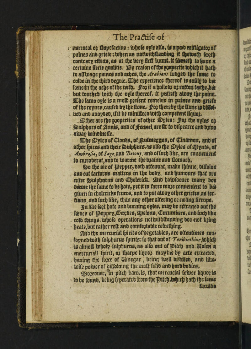 < starcocal oj Cttpefactiue: tobofe ogle alfo, is agoo miftfgafo2 ef : paines anb griefettoben as nottiritbOanbiiig ittbetoctb f®jtb contrary effects, as at the berg Self bjnnt, it Cometh to baue a certatnf Serif qualitie. X5g reafen ofthtpypertietobfeb it bath to afftoage paines anb aches, the/4r4£;<»/ iubgeo ttje tame to t trice in ttje twirls Degree. 2£be experience thereof isfafilgto bee ( feene in the ach? of the teeth. ^ojif aljollofo o; rotten f©tbe,b* but touches toitb the ogle thereof, it puttsttj atoag the paine, 5£bc Tamo ogle is a moC pjefent remebie in paine* anb griefs of the regnes,caufeb bp ttje Cone, $02 tberrbg the Cone is bifitt aeo ano auogseo.tfit be miniBceotoitb competent liquor ®tbet are the properties of other £>glesj jfoj the ogles 0; ^olpbars of jCnnis, anb of ifennel, are fit to btfpcarce anb bjfas r ateagferinbinefie, SCbe &gles ef Clouts, of$utmegges, of Cfnamon, anb of otbet fpicesanbtbeir feulpburs,as alfo (f)e ®gies ofg£>gnf$,of Ambrefi*) of iv^anb 'Betonj, anb offocb lib?, are conuenienf to co;reberat,ano to toarmc the bjatne anb Cornacb, &o tbe ole of pepper, both attenuat, matte (btnnc, btfiolae anbeuttartarus matters in tbe bobg, anb humours that are niter $ulpbarns anb Cbolerictt. anb botofoeuet mang bee beetne tbe fame to be bote, get it is farre mo;e conuenient to b« giuen in cbolcricfeefcuers, anb to put atoag other griefes,as ter¬ tians, anb fucb iibe, than ang other altering 0; coiling firrupe. Bln lihe fo;t bote anb burning ogles, mag be eftraaeb out tbe feces of poppcg,<Ea«Des, felons, Cucumbers, anb fucb like colb things, tobofe operations nottoitbCanoing boe not t;ing heate,bot rather reC anb comfejtable refrething. 3nb the mercurial fpiritsoffccgetables, are oftentimes con# . topne&toitb fulpburus fpiritsjfotbatoutof Trribuithwe^i^ is almoC tobolp fulpburus, as alfo out of pitch anb ftofen a mercurial! fptrtf,oj Ojarpe Iiquoj, mag bee bg arte ertracteb, hauing the fojee of Vinegar, being teell biailleo, anb Uhe# Sxjtfc potoerof ailTriutng ttjemcC folio anb barb bobtes, ^o?eouer,°tn pitch barrels, tbatmrreucial fotoer Itquo? is to be fetmo, being feperafeb from the pitch,bohich hath tb* fame facultie