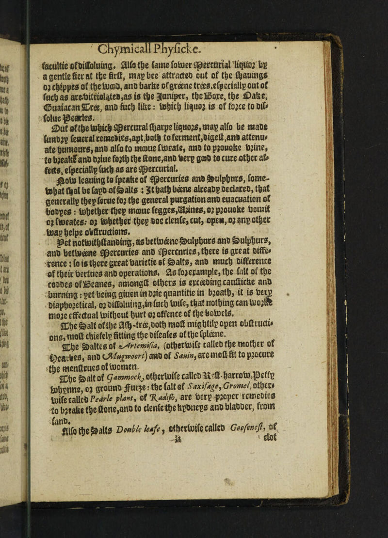 ' ChymicallPhyfickCo facuttte cfoitfolumg, aifotbe fame foluer sperctmal HqUoj bp a gentle ficral thefirif, map bee attracts out of the ^aumgs 0} chtppcs of the incao, ano barbe of greene trees,cfpcciallp out of fuchasarc.bilr£ol«ite8,asis the Baniptr, the Bore,tlje £>abe, (Suataean SCr«, ano fuefj libs: tebicb liquo* is of fo;ce to oifr Coluc peartes. £Dut oftbe tobieb ^ercural ibarps liquor, map alfo be raaoe fonojp feaeral remedies,apt,both to ferment,otgefi,ano attenu# ate tjumeuro, ano aifo to moue ftoeate, ano to pjouobe tyine, to b;eafe£ ano ojiue fojtb tbe Hone,ano berp goo to cure other aU fects, efpeciallp facb as are mercurial. #oto leaning to fpeafecof Mercuries ano g&ulpburs, fome- tebat fljal be fopo of&alts : 31 balb becne alreaop Declares, that gcnerallp tbep ferae foj tbe general purgation ano euacuation of bo opes: fobetber tbepm©uefegges,ta#nes,Qjp2oaQfee bom it ojftoeates; oi febcfytf tbepoocclenfe,cut, open, ej$np other boapbelpe obfiractions. §&et nottoitbff anoimg, asbetto&nc &ulpbars ano Sulphurs, ano beftoeene Spercnries ano tfperenries, there is great Differ rencetfo is there great barietieef &a!ts, ano much Difference of their bertnes ano operations, 3s foj erample, tbe faW of tbe coooes of Beanes, anvongH others is erceeomgcaufiicUe ano burning: pet being giueninojte quantitie in bjoatb, it is brig Otapho^fteal, 02 Diffoiuing,ui fucb buife, that nothing can U)o^ tj)0;c effectual boitbout hurt oj offence of the feolncls, nt &alt of the 3(b-trffi,Dotb mod migbtilp open obfiructi* ons, niott chiefelp fitting the oifeafes of the fptoe. % he ^altes of ^rumtfia, (otbertoife talieofhe mother of i^cacbeSi ano UMttgwoort) ano of Saai»j arc mod fit to procure -the fHcnCttuesof toJomen. SChc ^altof ^4ww^^otherU)ifeealIco Mbarroto>$effp bihtnne, c j grouno iFur*e * the fait sf saxifagt, Gromel, other* loifeeaUeOPetrie plant, of are berp fjoper rcroeoies Co bjtafae the Hone,ano to clenfe the fepbneps ano blaooer, from Mother alts Doable leafe, Ct&ertotfC caileo Geofencfl. of -■Ji * ffct if m