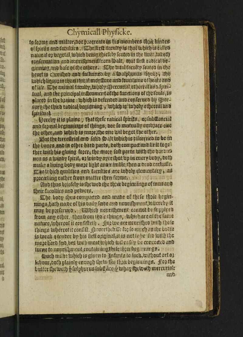 to anb matter,bos pjocteafe in (its members fcinbcs offpints arrtJfaruHttS. Ml&Mtft fcinilfptethat Uit?icl)ts tailed natural s? begetal.tohieb being thicSelp fesfeo in the (iuer,fafeeth fonfcrualton unb nouri^mentlrom^alt, that Erfi rabtcalbe- ginniirg an® bate ofthe ati)cr^. ©he bitai facnltp feateo in the heart is cberif&Bb anb faftamcabp a gjuipbmus liqnc’ i the mhieh liqqpj ss thenatufcatmorUare art® fountains of beats aha c? life. SLhe animat faculty,toijo! p S0 c rama!, c t he r eat kti b fpirr- tual, anb tfee p^indpalm®comertof(bfifunctions of the foule,is places in tlje b^aine: fcotpeh is nefenbeb anb conferue a by Sptr. turp the thus taoieal beginning, Mjich t^iohoty ciherebian® fptrtfuab i^etebp it is platne, that thefs rasical (pints, o; fubffanctaJ ano fajmal beginnings of things, uoe fo nuifuallp embrace ewe tpe other,anb tohich is mo3e,tbe one bmlbeget the other, j^utthetemGrialano fojib ^aUtahichisbifarneotobcm * the bones,anD in other hatb parts, both conipatfans fernt tege - thetbuithhis gluing fojee, the ffioje foft parts With th# harm# Hen as a toinbp (pint, ej toinbp ape r that hp in eucrp bebp, both make a tiuing boBp mo;e light ana nimble,then a scab carhaOr* ©hctohttf) qualities anb faculties are toholp elementarp, as processing rather from matter then forme. ' anb thus briefdp is thttoeo the :b?ee beginnings of Martacb fheir faculties anb petoers, 2Ll;e bocp thus compact*® anb mabe of ffjefe three begin- mngsjhalh usbe of his baiSp fco&e ano ncuriflhmeiif,teherebp it map be preferueb. Mhieh notrithmcnt- cannot be I'tippipca fromanpother, Ujenficmihocthings, buhuhtarccitbefa.ne nafutCjluhercof it ccnfideth * jfo; toe areKcotf$tPtoilt) ihete things toljcrcof it conOG. jpeocrfbcltSe for fo much as ifce hociz is teeaU i tenser bp his Gel! original,tt is net to be ft® totih if)® mere h'arb fob,but imth meat togteb tut! ea& -p be concedes anb t urn c to n o p ri ent, c cut atm u g.t befc t hr $ hj?g imir g s. feuch milfee tobicb is gtnrn to infants ts fti£b,toi{l;oirt art 03 labour,both plainlp enough to ffis thr® beginnings, ifc? ths butter Shetoeth p fulgljurus lubttacerp fijfcfcotfb mircurialt