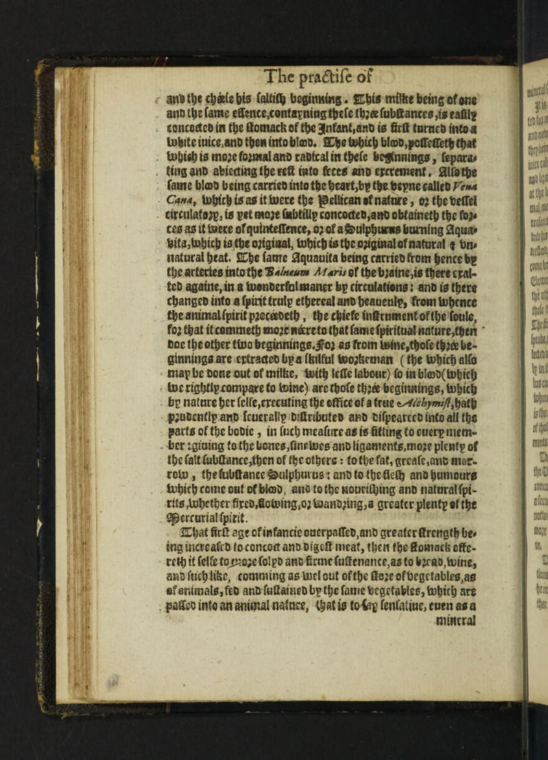 If I. :P' If HI;., >) ii i ■ i f i i! 1 l (}• ll ill M i' 1;; ;-•> M, The pra&ife of r amat^ec^atebis faUiflj beginning. S3ztfi mtlfce being of one ano tl)e Came effenee,containing tbefe tbjee Cube antes ,ts eafil? concocted in the fiomackof tbe 3nfanf,and is firs turned into a tobite iuice,and then into bleed. S^e tobicb bI©d,pofleffetb that to&ieb is mo;e fo;mal ano radical in tbefe beginnings, fcpara# . ting and abiectingfbeeea into feces ano crrtetwuf. aifotfie Came blob being carried into tbe heart,bp the bepne called Ve** Cana, tobtebtsasittoere tbe ^ellican of nature, o?tbetelTel circulator, is pet mo?e fkbtillp concocted,ano obfametb the fo^ ces as it Is ere of quintelTence, o? of a feulpbuew doming 3qua* bifa,tobicbistbeo;igiaal, tobicb istbe o?iginalofnatural i btu natural beat. SCbe fame Squauita being carried from bence bp tbe arteries into tbe 'Balneum Maris of tbe b?aine,is there craf¬ ted agatne, in a toonderfol manor bp circulations: and is there (banged into afpirif trulp ethereal and beaueuip, from tobcnce the animalfpirit pjccaoetb, the cbiefe inffrumentofthe foulc, fa? that it commetb mo?e wdreto that fame Cpiritual nature,then doe the other ttoo beginnings.iFo? as from toine,tbofe tb?& be¬ ginnings are crtracteo bp a toilful teo?kcman (tbe tutjicf) alfo map be done out of milfee, toitb leffe labour) Co in bI©D( tobicb f toe rigbtlp compare to toinc) aretbofe tb?« beginnings, tobicb bp nature her Cclfe,erccHting the office of a true *s4tchymifltbath pjudcnflp and fcuerallp difinbuteo and difpearccd into all the parts of the bodic, in facb mcaftireas is fitting to cuerp mem- . ber igtuing to the bones,finetocs and ligamenfs,mo?e plcwtp of the falt fubfiance^bcn of the others: to the fat, grcafe,anc ni&r- roto, tbefubffancc &ulpbui us iandtotbc ficib and humours tobicb come out of bkod, ano to the Mounting and natural fpi- rits Whether fired,fiotoing,o? toand?ing,a greater plentp of the Mercurial Cpirit. S£l;at firff age of infancic ouerpatTcO,and greater ffrcngtb be* ing incteafed to concoct ano dipt! meat, then the Somacb offe¬ red) it felte tojsc;e folpd and firmc fuficnance,as to b?r ao,totne, and fuel; like, camming as tod out of the fisjc of begctables,as of animals, fed and fufiained bp tbe fame bcgetables, tobicb are . paffed into an animal nature, that is toiip fenlaiiue, cuen as a mineral <
