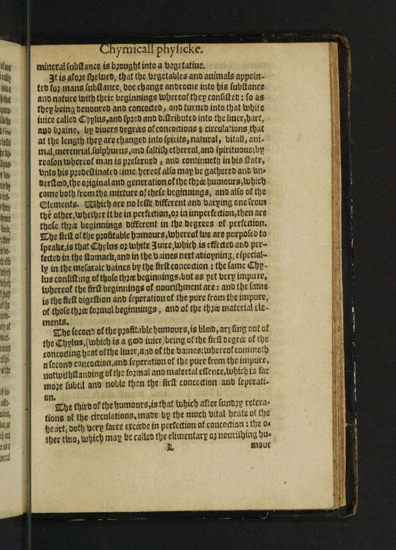 t^nymicau pnyncKe0 mineral fubffaace is b^ougt)tinto a testate. gt is afore nrctoeo, that the begctablca ano animate-appoin¬ tee for mans fubffame, Doc change anbeeme into bis fubfiance ano nature toitb their beginnings totjereof tbep confift eD: fo as tbep being ccuoureD ano concodeo, ano turneo into that mbiie iuicc callcD Cbplus,anD fpreO ano Difitibuieo into the liner,bart, aoo bjatne, bp Diucrs Degrees of concoctions % circulations^ at tb& length tbe? arecl;angeD into fpicits,natural, bitall, ani- ma^mercurtal.fulpburus.ano faltifl) ctbereal,ano ipirituons?.bp reafontubereof man ispreferueD, ano continncti) in bis ttate, Unto bis preoettinatcD lime, hereof alfo map be gathereD ano bn* OtcacD^tbe original ano generation of the tbr& humours Mieb come both from the nurture of tbefe beginnings, anD alfo of the elements. $3bicb are no leffe Different anD barping one from the other.behethcr it be in perfections in impcrfcdion,tben are thofe throe beginnings Different in the Degrees of perfection* SDhe firtt of the profitable humours,tobereof toe are pnrpofeD to fpeafeens that Ch?lus or labile 3uice,U)hich is efferteo anD per- fecteDin the ttomacb,ano in ttje baines nert aoiopning, etpectat- Ip in the mefaraic batnes bp the fittt contortion: the fame Cbp- lus confiff ing of thofe tbr® beginnings,but as pet berp impu re, tohereof the firrt beginnings of nonrithment are: anD tbs farm isthefirttDigeflion anD Operation of the pure from the impure, ot thofe three formal beginnings, ano of the three material ele- mescSe fecoaD of the profitable humours,is bl©D, arpfing out of tbeCh$us,(U)hicbisa C®3 tuice)beingoftbefirftDegr& of the concocting beat oftbe ttuet,anb of the bainesjtohereof coinmeth afccono concoction,anD feperation of the pure from the impure, notUnthfi anoing of the formal anD material effence,labich is far more fubtil ano noble then the M conccrtton anD feperati- 011 SCbt thirD of the humours,is that tuhich after funDrp ref era* tions of the circulations, maoe bp the much bital beats ot the heart, Doth berp farce ercceoe in perfection of concoction: the o> tber tteo,bobich map be calico the climentarp o? notmfhlng hu-