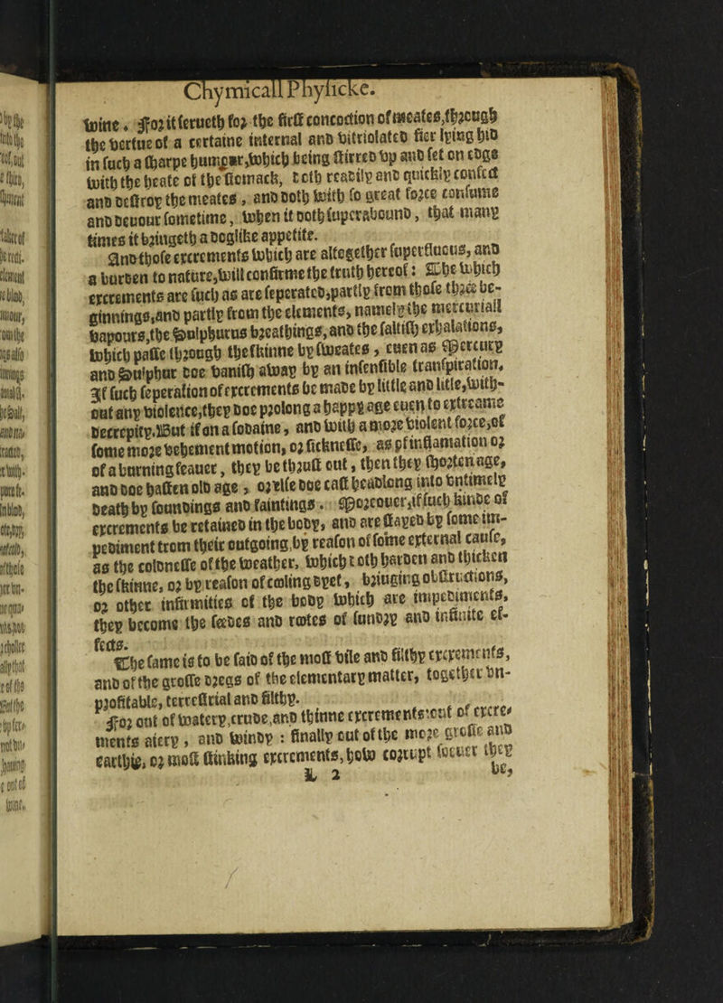 ChymicaLiPhyl tuine ♦ to it fortieth foMbc fictf concoction ofmeateMbjetfgh tbebertueof a certatne internal ano bitriolatco ferlpmgbto in fact) a fljarpe bntofl**jSbhicb being liirreo bp ano fet on tBgs U)icfa the tjeate ot tbefiemaefe, tetb rcaoiipano qmcfs.p confect anti oefirop the meates, ano Doth toitb fo great fojee confume anooeuourfomeiime, tohenitoot&fupcrftbouno, that mans times it bjingetb a ocglibe appetite. anotpofe decrements tohiclj are altogether fupetflucus3 ana a buroen to nataw,toiltco«»&methetr«th hereof: sp&etoM ercrements are fuel) as are feperateo,parttp from thole tlm w- GinntngMno partly from the element?) namely the mercwriaii lapours,the fcnlpburn* breathings, ano the faitith erbiums, b)M paffc through tbefiunnebpftoeate*, cuenas Cpcrcucp ano ^titphur coe banifb atoap bp an infenfible tranfpirafwn, fuch feperation of crcrements be rnaoe bp little ano litte,totfb« oaf anp violence,thep ooe prolong a happp age cuen to etfreame Oecrcpitp, J15ut if on a Cocaine, ano tottb a more Violent toctjtf feme moje Vehement motion, oj ficfeneffe, aspftnflamation or ofabnrnmgfeauer, thep betbautt out, thenthep tbortenage, ano ooe batten oio age, orelfe ooe caff heaotong ^tqfenttmelp Death bp founoings ano fainting* • gpo2COner,tf fact) fetnoe o? crcremento be retaineo in the bopp, ano are fiapeo bp feme tm- peoiment trem their cufgoingbp reafon of fome externalicanfc, a* the coloneffe of the toeatber, tobicb t oth haroen ano thtcUcii theffeinne, or bp reafon ofcmlingBpct, baiugmgotCruction*, o? other infirmities of the beep tohich are tmpcmment*, thep become the feeocs ano rartess of funo?p ano infinite ef* Cfk <m Cbe fame is to be faio of the moff bile ano fntbp tpcpcmr nfs, ano ot the gtofTe Dregs of tbe elementarp matter, together bn- mofitable.tecccfitiatanofiltbp. t , „„„ out of toaterp^ruoe^no thinne eperementsreut Dff^e' tiicn's atari!, an® MM* s final!? «*f* *?£!%££ eactljif, c; nwtt ainbing eptrcmcnts.tjoto coju.pt »utts« iva L 2 /