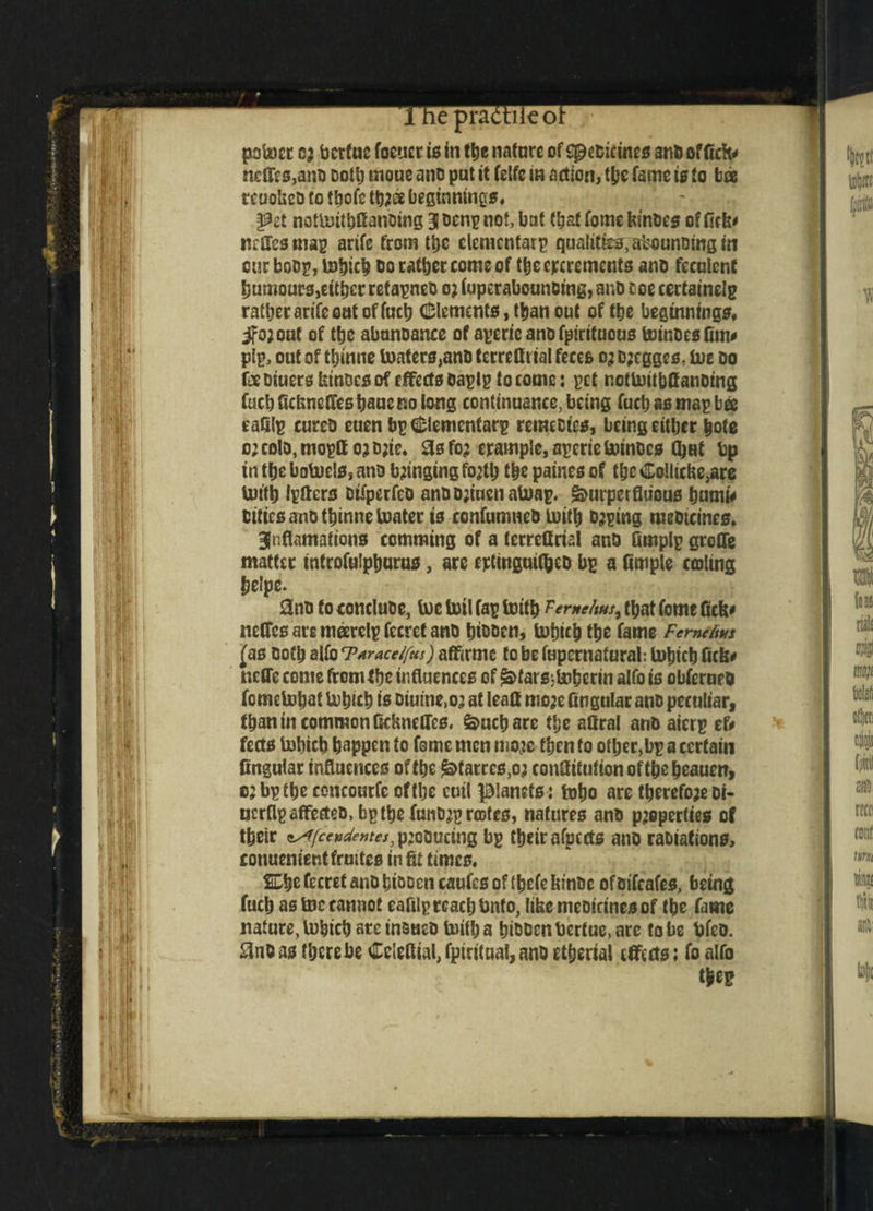 1 he practiieor po'mcr cj bertue foener is in the nature of spebteines ant) office neffe s,anb Dotlj moue ano put it felfc in action, the fame is to bee reuolscb to tbofc tb2& beginnings. f?et nottoithfianbing 3 oenp not, bat (bat fome &mbes ot fiefc* miles map arife from the elementarp qualities, sbounbing in cur bobp, bohich bo rather come of the elements anb feculent Rumours, either retapneb 02 iuperabounoing, anb roe cectainelp rather arife out of fact) Clements, than out of the beginnings* if02 cut of the abtmoance of aperic ano fpirituous toincesfim# pip, out of tbmne boaters,anb terrefltial feces 02 b;cgges, bue bo fee biuers kinoes of effects baplp to come: pet notboitbflanbing fuchfidsnetTeshaucrsolong continuance, being fuel) as map bee eafilp cureb euen bpCIementarp retnecics, being either bote 02 colo, moptt 02 b2te. 3s fo2 crample, apcric bournes (bat bp in the bobuels, anb b2tnging fojtlj the paines of the Collicbe,are butth Ipftcrs otfperfco anbb2faenaboap. §>urperfltious hmni# cities ano thinne boater is confumneb toith b2ping mebiemes. 3faflamations comming of a terreflrial anb Qrnplp groOe matter tnfrofafphurus, are ertinguifbcb bp a fimple coiling helpe. 0nb to conclube, boc toil fap boith Temehus^ that fotne Gcb# netfes ate marelp fccrct ano hibben, bohich the fame Femiiius (as both alfo <T*raccl[us) affirme to bE fupernatural: bohich fiefe* nctTe come from the influences of ^tarsMerin alfo is obferueo fomebobat bohich is Diuine.o’ at leaflt mo2e fingtilar anb peculiar, than tn common ftdmclTes. feuchare tl;e aQral anb aierp ef# fects lohtch happen to fome men moje then to other,bp a certain fingular influences of the ^tarrcs,02 confiitufionoftheheaueiT, 62 bp the concourfe efthe cutl planets; toho are therefoaebi- ncrfipaffecteb,bpthefaiib2prcDtes, natures anb p2operties of their *s({ccvdentes, p2cbucing bp their afpccts ano rabiafions, conuenientfruttes in fit times. SDhe fecret anohiooen caufcs of thefe fanbe ofoifeafes, being fucb as boc cannot eafilp reach bnfo, Itkemeoictnesof the fame nature, bohich arc inaueb faith a hibbenbertue, arc to be bfeo. 3nb as there be Celefiial, fpiritual, anb etherial effects; fo alfo the?