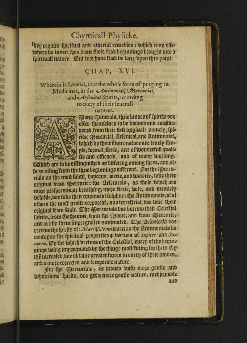 *beg require fp(rt?ual anti ct^ertal remedies: fobitb wag dfe* toberc be tafeen$)en from tbofe tfij® beginnings bjougbt into a fptrifuall nature. £5uC toee ijauc ttcoo tco long bpon this point. CHAP, XVJ. Wherein is fhewed,that the whole force of purging im Medicines, in the <ts4ntmonial% ^Mercurial, and ssirfenicAl Spirits,according toeuery of their feuerall natures. gpong sptnrrals, tb?ee kinoes of fpirtfs Dos offer tbcmtelaes to be bietuco ano confiDe* Derso^rom tbeir firff original: nameig, fpu rifs, Sperturtafilcfentcaf anb 8nttmosnafr totjicb bg tbetr 6tonc nature are truelg fim* ple,fo?tna!,fieric, anu oftoonoerfuUqtaalt* ,__ tie ano efficacie, anD of reaog toojtttng. tKillbicb are to be DifiinguitbeD as Differing among them, ano at* fo as rifing'from t&e tb?ee beginnings Different, ifo^ tbe Mercu¬ rials as tbe mott fubti!, bapojus, meric,ano toaterie, take tbetr ojiginat from Mcrcttric:^c ^rfenicals, as tbofe Web are moje p2ofpcrous,oj bjeatbingj wo?e fietic, bote, ano meaner ljolafiie,Doc fake tbeir original of fulpbur: tbs ^ntimonialSjOf al others tbe rnoff groffc cojpojeat, anoterrefiriaftoc take tbeir ojiginal from &a',f. £be Mercurials Doe bojroii) tbeir Celeff ial fptrits,fromtbe^unHe,from tbe M®ne»anD ftcm Mercuric,* ano are bg them impjcgnateD $ ammafeo. SLbc Srfemcate Doe rccetoe tbe fp tics of CMars $Venusumn ss tbe ftntimomals Do confapnc tbe fptritual properties « bertues of Jupiter ano Sa+ tumc. *5g tbe tobtebbertues of tbe Celefiiai, euerg of tbe begin** uiitgs,betng impsegnateo bg ftie things nioft fitting fo? tljctn fbg’ the tncrcafcD.Doe obtains greater fojccs in eutrg of tbeir kinoes, anD s tuoje co?rccteo ano temperate nature. 5ro?tl)c Mercur^l£;» ssinoneo ferifb mo?e gentle ano loloUfeme fptrits, Doe get a mo?e gentle nature, meDicinable