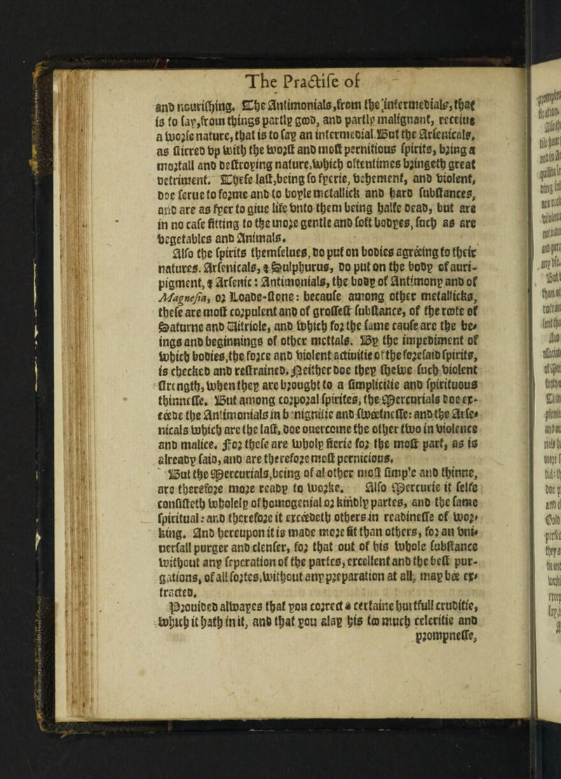 ThePra&ifeof — sno ncurifbmg. SCbe antimonials ,from the [intermediate, tfjaf ts fo fap,from things parti? gcoo, and parti? malignant, reeeiue a U)o;(e nature, that is to fa? an intermcoialBut the arfemcals, as Ctcrco bp toitb the fcnoja ano mod pernitious fpirits, b;ing a mojtall ano dettroping nature,tobieb oftentimes b;ingetb great Detriment. SCtjefe Jail,being fo fperie, Vehement, ano biolent, boeferuc(ofo;meand<oboplemctalliefe ano bare fubfiances, one are as fper to giuc life Vnto them being baife oeao, but are in no cafe fitting to the mo;e gentle ano (oft bodpes, fucb as arc Vegetables ano animals* aifo ttjc fptrits tbemfdues, Do put on booies agreeing to tbeic natures, arfenicals, t ^ulpburus, do put on the bodp ofauri- pigment, i arfem'c: antimoniate, the of anttmonp ano of Magnejia, o; Iloade-flone: becaofe among other metaliiefes, ibefe are moff co;pulent ano of groffeft fubftance, of the rate of &aturne ano uHitriole, ano tobteb fo; tbe fame caufe are tbe bo ings ano beginnings of otber mcttals. Bp tbe impeoiment of tobicb booies,tbe fo;ce ano Violent acttui(ieortbefo;efaiofpirits, is cbccbcD ano rettraineo. ^eitherOoe tbep (helve fuch Violent fire ngtb,toben the? arcbjougbtto a fimplicitie ano fpirituous tbinneffe. But among co;po;al fpirites, tbe Mercurials toe er* coeds tbe antimonialsm b . nignute ano fiveetnefie: ano tbe 8rfe* nicals tobicb are tbe laff, Doe ouercome tbe other tfcuo in Violence ano malice, jfc; tbefe are lubolp fieric fo; the mofi part, as is slreacpfaio,ano are therefo;cmofi pernicious. ' 315ot the Mercur*als>l3C,n3 of a* other mo.fl fimp’e ano tbinne, arc therefore mo;e rcaop to luc;be. 0ifo Mcrcucte it fttft confifietb tebolelp ofbomogenialo; feindlp partes, ano tbe fame fpiritual.-ar.o tberefo;eit crcaoctb others in rcaoineffe of too;# king. 2no hereupon it is maoe mo;e fit than others, fo; an Vni< nerfall purger ano elenfer, fo; that out of bis fobolc fubfiance Isifbcut an? frperatton of the partes, crccllentano the befit pur¬ gations, of all fotfcs.toitbeut an? p;eparationa^ all, map bee tp tracteo. P;ouioeo altoapcs that pou co;rert a certatne hurtful! cruoifte, SvhKbithathtnit, anO that pou ala? bis to much ederitie ano p;ompneCfc,