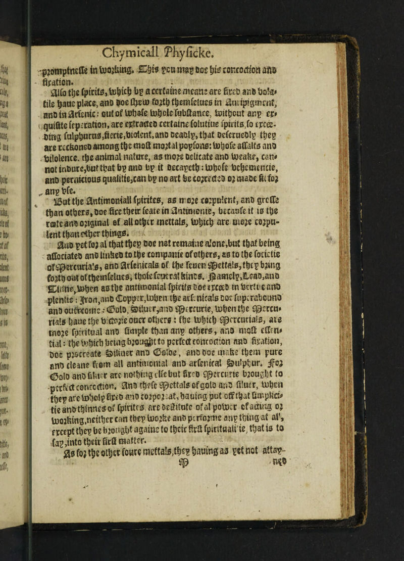 •pjouiptneffe in toojfcing. TO is pcu map Dog h& concoction afto - fixation. glfo the (ptcit0, tohtfh bp a cerfaine means are to anD bote* tile bans place, ana Doe tfieto fo#h themfetues in *Uutpigment, anDinacfemcroutoftob^etohclefubaance, toitheutanp cp i.-quifite (rperattori, ace eptracteo ccrtaine iolutiue fptrftft,fo ere®. Cing iulphuras,fi£rie,OtQlent,anDDeaolp,that Qcierucoip ttjep are tccfioncD among the molt mortal popfons: tohofe alfalfa ana . fcilolence. tljc animal nature, as mo?e Delicate ano toeafce, cam notinDure,bufthatbpano Dp it Decapeth: tohofe behcmcmie, ano pernicious qualitie,can bp no art be co;rccteo o; maoe fit fo? „ anp t?fe. Bat tbe antitnoniatt fptrtfcs, as rro:c cojpuler.f, ano grclfo than others. Doe fire their irate in 3nhnu»ue, becaafe it is the rote ano original et ait other incttals, U)hich are me;e wjpn- lent than ^bsr things. L auo pet foa al that thep Doe net remafoe aJone,but that being affociateo anD tinM to the companie of others, as to the focictie of^ercuria's. ano ariehicals of the feaen spctfais.tbcp b?mg fojth oat ofthemielues, t&ofefeutra! tones. $fflnefy,lUaD,aiiD SCfiTtitf^bofien as the antimonial fpirtfs Doe trceeD tn bertre ano plentts: iron,anD Copper,token the atf: nica!s doc fupcrabcuno anD outworn c ,• (Polo, &t!mr,ano sptreurie, to hen the ^crcu# rials bane the UaSojie oaer others: the tohich spercuttais, are meje fpfritual ano Ample than anp others, ano ntoS tfftn* Ctal: the tohich bang bjougfct to perfect concoction nno fixation, Doc procreate &i!iuet anD CDoibc, anQ Doe matte them pure eno cleane from all antimonial ano ar Centra! Sulphur, ifea Colo ano bluer ate nothing die but to spercitrte brought to perfect concoction. SlnD tbefc S^ettals ofgolD anD ftluer, tohen ther arc tohoig to anD co2po;:at, hauing put off that fimpfici* tie antrthinnes of fptrttcs. are Deititute ofalpotocr cf acting o; toojtong,neither can tbep toojhe ano perforate anp thing at al‘, ftcept theg be bjonght agatne to their firfi fpintaaii te, that is to (ap,into their firfi matter. <asfo?theothcffowf«^fta!s,ths?htiuinga3 pet not attsp-