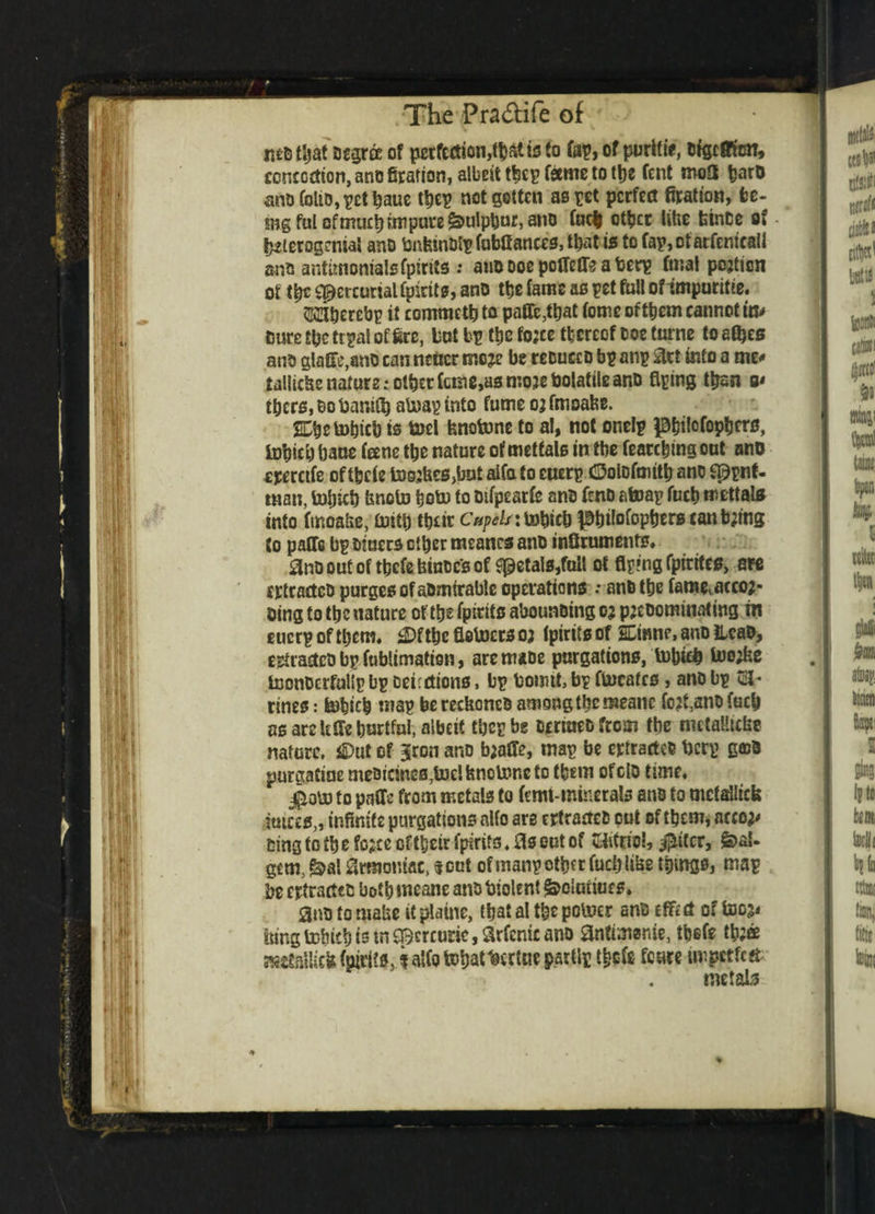 The Pra&ile of matljat Degrfe of perfection,^ bto fap,of purlfie, afgcflfen, concoction, ano ffration, albeit tbcp fame to tbe Cent mo£t barD ano folio, pet baue tbep not gotten as pet perfect firation, fce- sngful ofmuct) impure &ulpbnr,ano fuel other like binOe of betcrogenial anD bnkinDtp fubff antes, that is to fap, of arfentealJ ans antunomaisfpirits .* aiiDDoepotlefreaberp final pojtton of tbe Mercurial fpirits, ano ttje fame as pet full of tmpuritte. TOerebp it commettj to paffe,ttjat feme of them cannot m* suretbc tipal offers, tut bp tbe fo;ee thereof Doe turne to afljes ano glafxc,ant) can ncucr moje be reoucco bp anp art into a me* taliicke nature; other feme,as moie bolattle ano Aping than a* there, bo bamS) atoap into fume 03 fmoake. SCbetobicb is toel knotone to al, not onelp ^^ifofoptjcru, tobicij bane fane tbe nature of metfals in tbe (earthing out ano ererctfe oftbefe to03kcs>bat aifa to euerp ©olDfmttb ano sppnf- man, tolncb knoto bob) to Difpearfe ano fcno atoap fuel) mettab into fmoake, bith tbeir Cupels jtobteb |0t)ifofop^crB tanking to paCfe bp Diners other meancs ano inSruments, 0no out of tbefe toes of petals,full ot Aping fptrtfcs, are crtractcD purges of aDmirable operations •• anbtbe famevacco2- otng to the nature of the fpiritc abounding oj predominating m euerpoftl)cm« Cftbc Aotoctsor fptrifs of SCinne, ano Head, estraslco bp fublimatfen, aremaoe purgations, tobicl lwe;fee InonDcrfullp bp Detections, bp bowtt, bp ftneates, ano bp GJ* rines: tebicb map be reckoned among the meanc fo?t,ano fuel as are It Ac hurtful, albeit tbep be Dtrmedfrom the mctalltcke nature, Cut of 3ron ar»D b;affe, map be extracted berp gcoD par&aCtne meDicines,toe!knoU?neto them ofclo time, j^oPo to paffe from metals to (wit-minerals ano to metallic!? juices,, infinite purgations alfo are rrtractcD out of them* accor* Ding to t| e force of tbeir fpirits, 0s out of SiAttfe!, #itcr, feaU gem, &a! grmomac, $cut of manpower fuel) like tpmgs, map be extracted both meane ano biolent £>clunues. 0no to make it plaine, that al tbe potuer and of too;* king tobicb is in Mercuric, Srfenic ano 0ntimsnie, tbefe tb;® Mttallick (pirits, k alfo fttyat tortile partlp tbofe feure impctfefr me tab