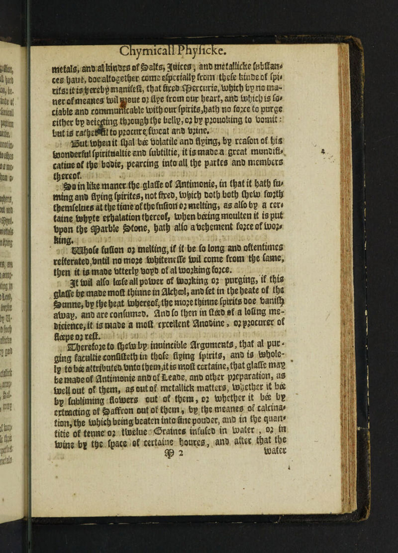 metals, ano alkies of &>slf 0, juices, ants met allicke fabfe* ccs tjatjs, DocaltOvBt^si* come cfpcctailp feem t^efe fetnDe of fpi< titsj it is# erebp tnanifefi, t|jat Srpo spercurte, tohkh bp no ma¬ tter of meaues tollmens oj Ape from out heart, snb IbIjicIj is fo* ciablc ano coramunfcabte toith our fptritsshatb no fo*« to purge cither bp arising though the beltp, c; bp pjouoking to bamit: bttt is caf^cwil to p^ocutc. ftucat ana bjine. ii5ut iDpOkiit Ojal bat Volatile ana Aping, bp rcafon of tjis toonoccfulfpirituaUicano fubtiltie, itismaoca great munoifa catiueof the booie, pearcing into all the partes ano members thereof. §>o in like manct the glaffe of antimonie, in that it hath fa' mingano Aping fptrites, not ffceo, tofcich both both (beta f©;fa fhemfelnes at the timesf the faAon o; melting, asalfobp a ccn taine tohpte erhalationthereef, tohenbeeingmoulten it is put bpon the garble ^fone, hath alio abehement fojeeeffao?# king, ' tIShofe fafion 03 melting, if it be fo long ano oftentimes refferateo,bntil nomoje tohttencfle toil come from the Came, then it ismaoebtterlpnopoofaltoolingfojee. 3|t toil alfo tale all potoet of toojking 0? purging, if M glafife be mace moA ihiune in aich©l, ano Cet in the heate of the ^unne,bptheheat tohereoMhemojethinnefpitifsooe bar.it^ atoap, ano are confum20. &no Co then in fteeo if a loling me- oicience,it is maoe a mod excellent Snooine > o? procurer of fleepe 0; reft. ^berefoaeto Ajetobp inuincible arguments, that al pur¬ ging faeaUieconOffetb in Me Aping Cpirits, ano is tobole- ^ Ip to ba attributeb bnto them,it is moft ccrtaine, that glaHc map bemaoeof antimonie ano of Heaoe, ano other pjcparation, as toellout of them, as out of mctallick matters, together it bee bp fubliming Aotoers cut of them, 03 tohetherit bee bp ertmeting of Saffron out of them, bp the meanes of calcrna# fion,the toh«h being beaten into Snepouoer, anb in the qaan* titic of fetme 0? ttoelue (©raines infufeo in toatet , 03 tn tome bp the fpace of certains hourcs, ano after that the cp 2 toatec A
