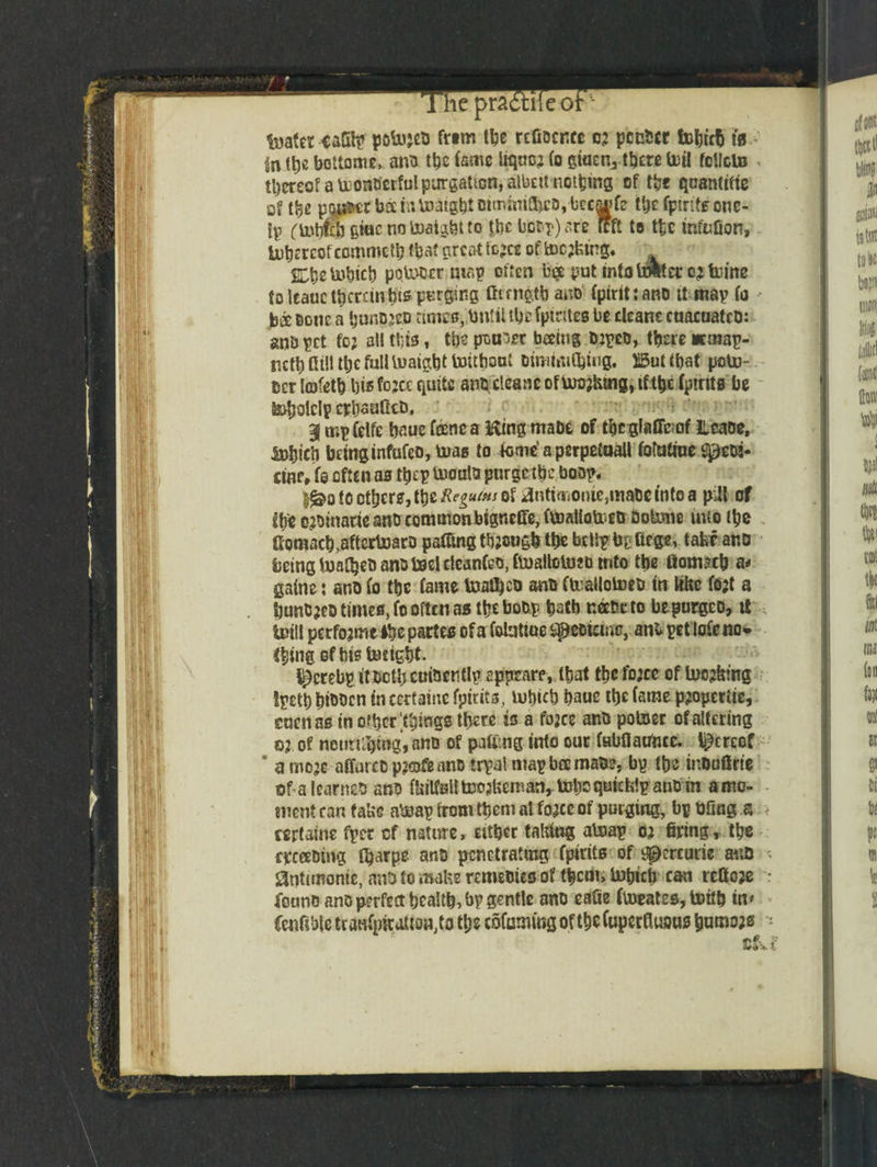 pra< feaferiaStp potojtd trim tbe reOocricc 02 ponder fobicb fo>' in fb* bottome, and tbc fame liqnc; fo giacnj tbcw toil fcllcto , thereof a toonocrful purgation, albeit noting of tbe quantise of tbc pj^rUamUJaig^totmima)co, bccai»f? tbe fpirits one- ip (tobfi! giac no toaigbt to tbc boot) are it ft to ttc mfnfion, tobercof commctb that great fcjcc of tooling. ^eto^tcb poU^cr map often b# yut tntoU&erojtuine to Icauc therein bts purging fttmgtb and fpirittand tt map fo * bx Done a bunded time®, tmlil tbe fpirites be cleans cnacuatcd: anb pet fo; all ttjis, tbs pongee beetng 0:ped, there *map- ttctb dill tbc full toaigbt toitboai dimfaitying. Ii5ut that potu- scr lofetb \)i$ fo^cc quite an^cleanc of urojfcmg, if the (pints be S^olclp erljaufka, 3 mpfelfe b^ue fane a King made of tbegiaffeof lleaoe, &}fjicb being infufeo, boas to fome’aperpetoall fotaiine gpeta- eiflf, fe often as tbep UJoatta purgetbe bosp. §£>o to ethers, tyzReguiHt of gnttmonie,mate into a p;H of the ejoittatie and commonbigneffe, fVDallofred dotone into (be Gomac^aftcrboaro paffing though tbe belSp fcpfiege, take and being iwatbeD ano toelcleanCeo.ftualloUjJb into tbe ftomacb a< gaine: and fo tbe fame toafljed and fteailotoed in like fojt a bunded time®, fo often as tbe bodp bath neede to bepurgeo, it intll perfojme (be partes of a foluttue sspedieme, ani pet lofe no» thing of bis todght. ^crebp it dctbcuidentlp epprare, tbat tbc ftocc of Incj&fng Ipetb bidden in cerfaine fpirits, lubtcb bauc tbc fame p;operiie, enenas in other .things there is a fojee and potoer of altering 02 of netin^tng, and of patting into our fubaafincc. thereof * a moje affurcdpjofe and trpal map bee made, bp tbs indaftrie of a learned and MalltDojtaan, tobcquicklp auom amo- - snent can take aheap from them al fo2cc of purging, bp bOng a > rertaine fper cf nature, either taking aheap 02 firing, tbe exceeding Ojarpe and penetrating fpirits of i^crcude and gntunome, and to make remedies of them, inbiefi can refioje found and perfect bealtb, bp gentle and eafie ftneates, toitb in* fenfiblc tcanfpMio^ta tbs totomg of tbc Cuperfluaus bumoas t&.£