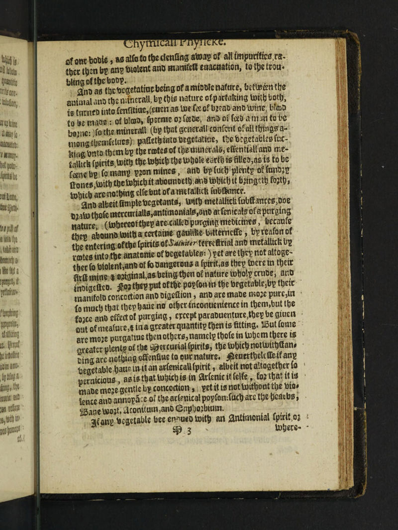 __iytnicaj Afoot bottle, as alfo to tbe dcnGng atoap of alt impurities,^ tbec ttjsn ^ an^ bl0lcnt an0 mamfc8 cuacaatlcn»10 tcou< WmJn°* as ttjc^egetatioebeiBs of a mtoofe nature, btttrimt&tf amaial anD tbs mfneraU, bp tbifi nature of partaking toitb b, as fnrnfD into fenfflittc,(encnas W fo of bjeao ano tome, btot> fo tie maw • of b'arD, fpsrme oj fobs, anbof fooanun tube minerall (bp that general! xonfont ofatltbiugsa- uionatbearfriuttf)-: paGetb into begetatfue, tbe btget ables fue- ^ta them bp tbe cartes of tbe minerals, efontiaU ano me- fpirits toitb tbe tebicb t&ettfctfe earth is to be fane bp (o rnanp p?on mines, an* bp Curb plentp of fon&JP Hones toitbtbetobicbit abounoctb ar.BbDbirijit bungclb fojtb, tolncb arenotbing elfe but of a mtfaiftcb fubftance* ant> albeit Gmplebegetants, Untb metalticUfabffantes>Doe 02abo tbofe mercariaUs,antimonials,3tiD arfenieals ofa purging nature (tobe«oftbep are-caUeb purging meoicitres, becaufe ebep aboundtoitbacertains gaufcfec brtterneffe, bpreafonof tbe entering of tbe fpirits of $a(»it<r temfinal ano metallic^ bp rotes into tbe anatonie of begetabtes:) pet are im not attest tber fo biolent,ano of fo Dangerous a fpirit.as tbep tocte in tbeir Hrttmine * original,as being then or nature tobolp cruoe, anp tnmacffco. ^tb*PfWf of# popfonin tbe begctable,bp tbctc ir.amfolD concoction ano oigefiion, anDaremaoemojepurejin lo much that tbep baue no ot^ec inconuemence in them,but tbe f02C.e ana effect of purging, epeept paraDuenture,tbep be giuen out of mea(ure,f in a greater quantttp then is fitting. 515ut fome armoje purgattue then others, namelptbofe in Inborn tbere ts greater plentp of rbe Mer curial fpirits, tbe tobteb notluilbff an# Dina are nothing offenfiue to pur nature. #euertbelc(fc if anp beeetabie baue m it an arfenicaU fpirit, albeit not altogether fo oerntcious, as is that tobicb w in arienic # fclfe»to* ^at i[i* ttiaoe moje gentle bp concoction, pet it is not toitboat tbe bio* fence aus annopa:e of tbe arfenica! popfomfucb are tbe bcatbs, mm bwjt, acontatn,ano CSnpbojbumi. besetable beeen/'ueotoitb an &nnmonial fptm,Ql