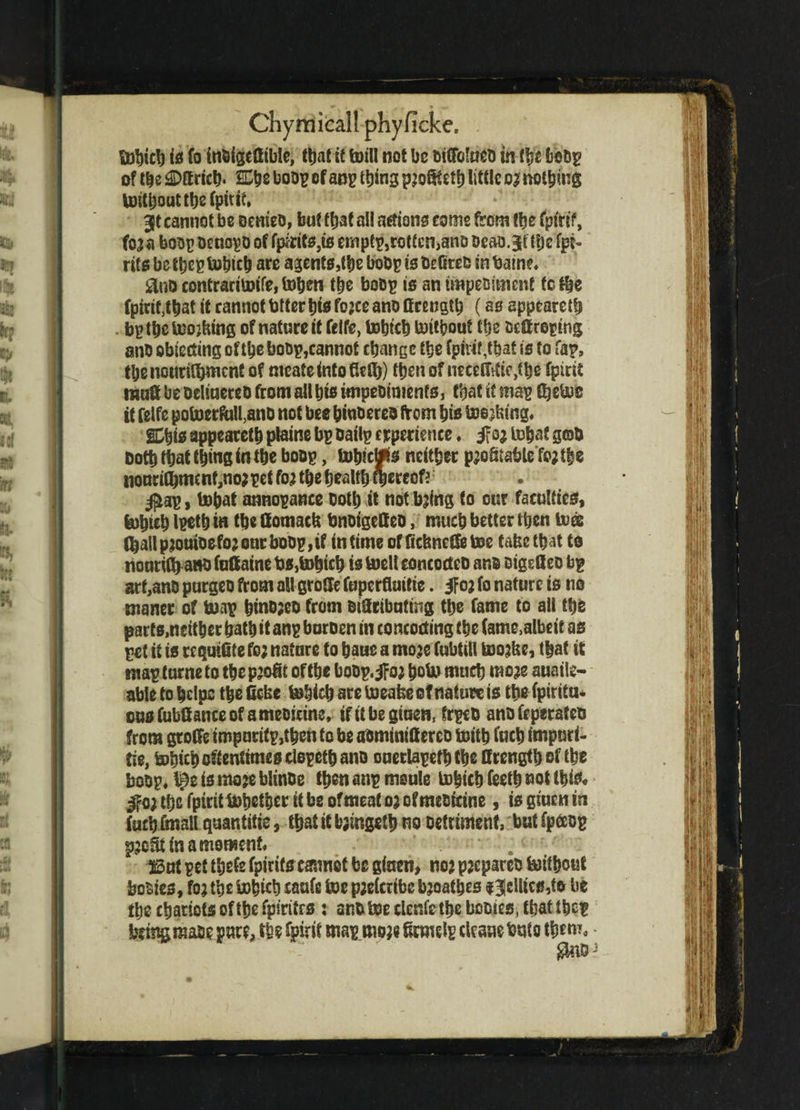 fobich is fo inbigeflible, that it foill not be biCfoIaeb in tye fccbp of the SDK rich- £Che boop cfanp thing p;o8teth little o;noting foithoutthefputf, 35t cannot be oemeb, but that all actions come from the fytrif, fo;a boop benopb of fpirits,is empty,rotten,anb beao.3f the fpi- rits be ttjep tobich are agents,foe bobp is befkeb in batne. £lno contracifoife, tohen the bobp is an impebtmenf to the fpitif ,that it cannot tatter bts fojee anb ffrengfo (as appeared . bp the looking of nature it feife, tobteh foityout the beff roping anb objecting of the bobp, cannot change the fpirit,thaf is to fap, tbenourifhmcnC of mcatefntoflefh) then of nrcelfttie^he fpirit muff be beltuereb from all his impeoiments, that it map fbefoe it feife pofoerftilUnb not bee hin&ereb (torn his footing, SDhis appeareth plaine bp Dailp experience * if0; fobat gtob both that thi«S in the bobp, fohtcWs neither p;o8tsbte fojthe nonrifhmcnf,no;pet fo; the health thereof? $ap, tohat annopance Doth it nothing to our faculties, (ohteh Ipeth in the ComacU bnbigeffeb, much better then toes fhall p;ouibefo; our bobp, if in time offiefeneffetoe fafec that to nourith a»b faftaine bs,tohich is toelt concocteb anb bigetleo bp art,anb purgeb from all grotfc fuperflaifie. 3fo; fo nature is no maner of hoop hinbjeo from bitftibuting the fame fo all the parts,neither hath it anp buroen in concocting the fame,albeit as pet if is re qutfite fo; nature to batie a mo;e fubtill too;fee, that it raapturnetothep’ogt of the bobp.^o; bofomuch mo;e auaile- able to helps the fiefee fobich are toeafee of nature is the fpirttu* ous fubfiance of a mebieme, if it be gtuen, frpeb anb feperateb from groffe impuritp,then to be aominifterco foitb fuch impuri- fie, tohich oftentimes clopeth anb ouerlapeth the If rength of the bobp, I3e is mo;e blinbe then anp meule tohtch feeth not this, fro) the fpiritfobetber it be of meat o; of mebicine, is gtuen in fucbfmallqaantitie, that it foingeth no Detriment, butfpecop pjoStinamorwenf, . 5S3ut pet thefe fpirifs eannot be ginen, no; p;cpareb foithouf bobies, fo; the fotjicb eaufc foe p;efcribc b;oatbes f 3ellics,to be the chariots of the fpirifrs : anb foe clenfe the homes, that thep being mabe pure, tho Spirit map mo;e famelp clcaue buto them, $ttDJ