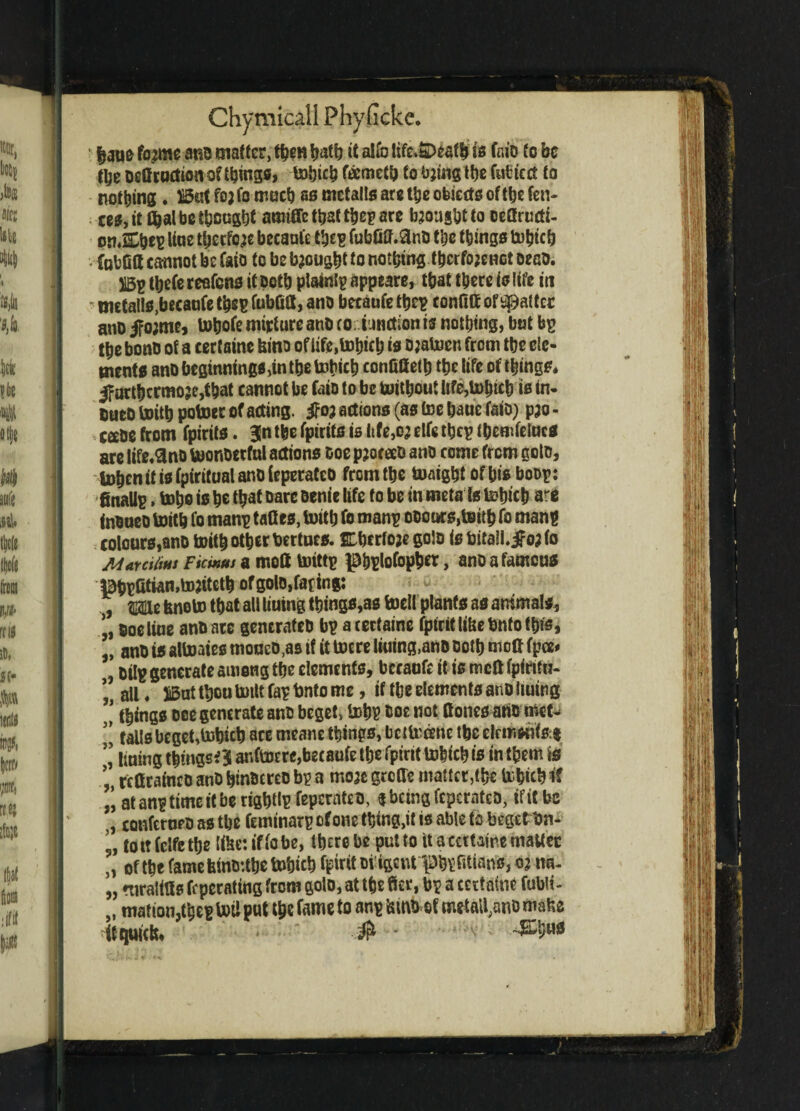 haue fo?me anb matter, then hath it alfo life»£)eaf h is fnio to be the beCroction of things, tohich ftometh to bjtng the Cubic ct to nothing. But fo; fo much as metalls arc the objects of the fen¬ ces, it Chat be thought amtfle that the? are brought to oeCructi- onXhe? Uue theefo^e becaul'e the? fubfiMnb the things tohtcfj tubCS cannot be faio to be bought fo nothing thcrfojenot oeno. B? thefe reafens it both plaint? appeare, that there is life in - nutalls.becaufe the? fobdl, anb becaufe the? confitt or^altcc anb ifo;me, tobofe nurture anb co: tunction is nothing, but bp the bonb of a certaine bint) of life,tohich is bjatoen from the ele¬ ments anb beginnings,in the bofich conOtteth the life of things* 3?urt&crmoje,that cannot be faio to be toithout life,tohich is tn- uueo toith potoec of acting. $03 actions (as toe bane faib) p;o - ceebe from fpirits. 3n the fpirits is ltfe,o; elfc the? (hemfeincs are life^nb toonbetfnl actions boe pjoceeb anb come from goto, U)hcn it is fpiritual anb (eperateo from the toaight of his bob?: finall?, toho is ho that bare benie life fo be in meta Is tohich are inbaeo toith fo man? tattes, toith fo man? occurs,toith fo man? colours,anb toith other bertues. Cherfoje golo is bitall.jfo;fo Alar0fins Ficwus a mott toitt? ^hplofopher, anb a famous Bh?Gtian,tojiteth of golo,fating: , mt feneto that all liuing things,as toell plants as animals, * ooeline anb ace generateb bp a certaine fptrit like bnfo this, „ anb is attoaies moueb.as if it toere lining,anb both mofi fpee* „ bil? generate among the elements, becaufe it is rneft fpirttn- * all. SBut thou toilt fa? bnto me, if the elements anb liuing ’ things bee generate anb bcget> toh? hoe not (tones anb met- falls beget,tohich arc meane things, be ttotone the elemsnfsrg ” lining things* 36 antoere,becaufe the fpirit tohich is in them to ’ rcCraineb anb htnbcreb b? a mo;e groffe matter,the tohich it at an? time it be right!? fepcrateb, « being feperatea, ifitbc coufcroeb as the feminar? of one thing.it is able to begetbn- tottfclfethe like: if fo be, there be put to it a certaine matter „ of the fame feint):the tohich fpirit oi’tgcnt'Phtfitians, 03 na- „ ntraliCs ft perattng from goto, at the ffer, b? a certaine fubli- „ mattonlbe? toil put toe fanw to metalline matte if quick, # *