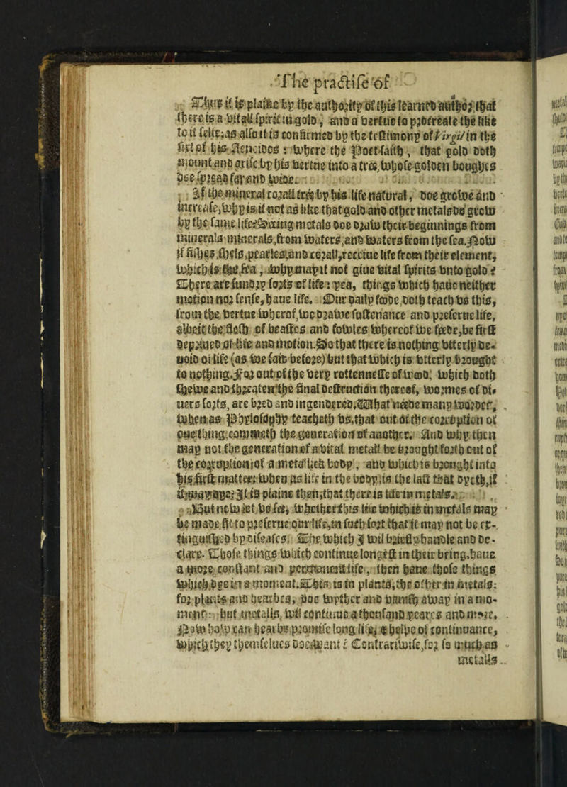 /The pradtife '6f - *( & plains fcp the auflMfp of frjis frarttfb authoj.lbai (bsrctsabitali fpiritm goto, ansa bertuctopjbfreatethefi&e to ii frU|;as alio it ts conSrmco bp tbs fcOimonp otPirgi/in the tjis ^naDcs •. ti>tjcrc the poctfaith, that polo Dot!) mount anpame bp bfr bertae tntaa tree.tohoregoiDcn boosts % f the mineral ro^atl fee? bp his life natural, Doe grctoe find inmate,fr;hp is it not as like that goto ano other tncfalsDtj greto bp tlje fame iifr^ecing metals Doc D;ufo their beginnings from minerals mfrmils,from U)aters,an£ toaters from the fea.^oiu jf fiibes.fijelSjpcarfrsi.anB co.2aII,recctue life from their element, tnbfeh is , Mjpmapu not glue taitai fpirits bnto golo i £Lhf re arefrinojp Ms of life: pea, things tobich haue neither motion no3 tenfe, haue life. JuDnr pailp fojDc both teach bs this, from the bertue toberof.ioc Djabic futtcnancc ano pjefernc life, albeit tbeficfl) cfbeaftes anGfotofrsb)hcrcQffr)efttDc,befitlI Dep^neD of life ans motion.§3to that there is nothing btterlv De. uoio oi life (as toe fait; before) but that tobich is bitcrlp b joughe tonothing.ifQ^outcftheberprottennetrecfUuDO; tobich Doth ffretoeano Matenlbe final Dcttruchon thereof, toomtes cf Di< uerc Ms, arc bjeo ano ingenor reD.Mlbat neehe manp too;oer, tuhenas phpiofdpbp teacheth bs,that out OLtbc cojrtiption of cue thing,eofrutfrib the gcnerafrornrf another. 8nO tobp then map not the generation of a bical metait be brought footi) cut of tbefo^ropaowof a rm>tsU;efc bobp, ano tobuois brought info tis jfrili matter; toben as life in the bespits the iafr that opcth,tf piaine then,that thereis tdeinmeb^ Xput ncto let Uo fee, tohcttjecfois the tohich-to in metal? map • be maoe.fitto pjefrruc puriife,tn fuCD M that it map not be rp- fitiguitfrcD bp oiteafts: SE.nr totheh 3 toil bfrtflobanQle anD Dc- dare. Cbofr things tohicb continue longcft m tfreir bf ing.baue a mo;e confront ano permanenttife, iben &acc fhofc things toljicbhge fri a tnoment.Ipbts; is tn plants,thc offrtr in metais: fo; plaits ano heatbes, hoc toptber ano fiamfb atoap in a mo¬ rn iiitr-: but .tnotells toil continue a fhcnfaiiD pcarcs ano • haVp can heaths p^omifr long $ Ijelpcoi continuance, themfrlucs uo^ant i Ccntrantoite/o? fs umefreo metaUs..