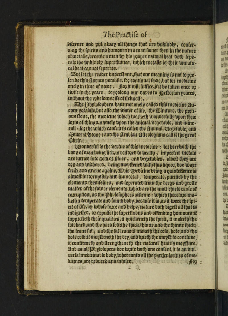 7 he Pradife of oifcener ano put atoap all things fbaf arcbirfrinOlpj confer- uing tlje fpirits ano humours in a man famer then in the nature cfm:taiis,beMulcam3nbp bis pjopci natural beat Doth fcpe- ratctpc tmtsinclp fnpcrtUattes, indict) mctalls bp tbeir fonnafa- ral beat cannot feperate. i3ut let tbc rcaDer bnoerttant,tbat our meaning is not to pje* fmbe this 3urum potabtlc, fo; continual f®ae,but fb.j meouine endp in time of neeoe. jfo; it mill fuffice,if it be taken once o; t&ifc in tbc prate, to prolong our capes to $etto;ianpeares, tDitboutfbcp?kefomn:flreof0ckne(r?*, &b* pbpfefepbcro bane not onelp calico this meoieme 0a- rnm potabile.but alfo tbe boater of life, tbeSDincture, tbc poti¬ ons none, tbe meoicine totjicb too;kctb loonoerPuIlpbpon tbjee (ojts of things,namelp bpon tbe animal,Oegctable, ano mine- rali: foj tbe tubicb caufc it is calico tbe 0ntmal, Vegetable, ano Mineral ^tone: ano tbe Arabian flacologianscaiUi the great CMirtr. iSr* : CQonoerfu! ts tbc bertuc oftl)ts meoicine: fojberefeitb tbe boop of man being ficlus reffojeo to bealtb » imperfect metals areturncointogoloojfilucr, anDbcgetables, albeit tbep are 0;p anD lottberco, beingmopflcneo toitk this liquo;, Coe toape frefl? aso greencagaine.ffikis^eoicinebemg aquinteSimccia almoft incorruptible ano immoral y temperate, purifieo bp tbe elements tbemfelues, ano feperateo from tbe ojegs anb groffe matter of tbc folner elements,tobfeb are tbe mod cbiefe caufc of co;ruptwn, as tbe pbrlofopbcrs affirme: tobicb tberefoje ma- ketb a temperate ano ienno boop,be caufc if is, as it Inere tbe (pi¬ nt of life,bp tobofe fojee ano bdpe, nature cotb oigeff all that is inoigeCco, o; crpulfc tljc (uperfloous ano offenotng bumeurotif fuppzcffctl; fbeir qualities, if quickcnctb (be fpirit, it mafeefb tbe foft barD,ano tbc bar o foft:tbe thick,tbinne,ano tbe tbinne thick: tbe (eanc fat, ano tbe fat leanrit maketb tbe colo, bote,ano tbe bote colo. it mopff cnetb tbe o;p,aoo onctb tbe mopffjto conduce, it confirmetb ano fircngtbcnetb tbe natural beate t mopfiure. Sno as ail pijplofopers Doe to;ite toil b one content,it is an Oni- U2rfa! meDicinable boDp.tobereunto all tbe particularities of me# Dicmc^,are rcQuceD ana ifaj