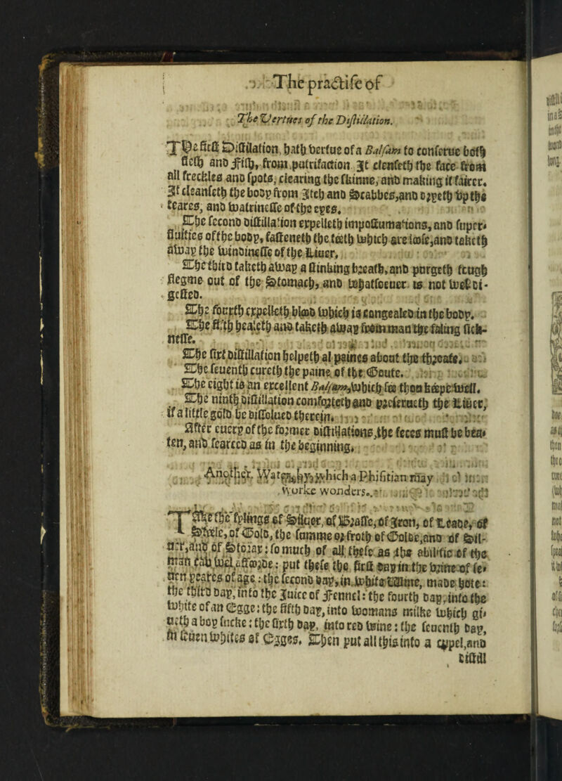 IV /). Thepra<5lifcof jTii)>>ndlsu9 }* $a* The ZJertues of the Dijlu/ation. 8rfi feDiffilation, hath berfue of a Balfam fo eonferuc both 8c$ and jfifo, from.putrifaciion Bit cfenfeththe face from ail freckles and fpots, clearing the fkinne, and making if fairer* 3t cleanfeth t&e boog from Bltelj and &cabbes,and ojgeth bp t&« ■ Scares, and tuatrinefle of the cpea. ECfic fecond dilf illation crpelletb tmpofiumaaons, ano fuprr* fluttice off be bod}?, faftenetbtbctcetl) tabith arela)fe,ano teketh alnap tbe UiinoincfTe of the lliuer* ^he third takethatoag a Oinking b;eafb, and pnrgeth ftugh negme out of tfje Stomach? and tehatfoeuer is not locftci- defied. /v SCbc fourty (CpeUctb bk»d tobicb is congealed in the bodg* fifth bealctb and takefh al#ag feemman t&e faluig fich- fif Uf> £Chc Otfdilf illation belpetb al paincs about the tb;cafe. STbe feucntb curcth the patne of tbt dDflutc. £Cbc eight is an erce jlent ^^y»3\nbicb fee tboa keepcluell* 2^bc ninth diOiaationcomfcytctl)and pjcfetaelh ttje iiiucr, tf a little gold be bilTolueo tbercin, ^fter cucrg of the former &itttkatiotts,tbe frees tnuS be bta» fen, anti fearccd as in ttye beginning* Another. which a Phifitian may ' taSW • V\lorkc wonders. * v . - -fry: v;’ TT^*c of Milner, of B;altc, of Bran, of Head?, of ^MfdpolBJhe femimeoj troth of <^ol&c,and offeil- {L^S? c/ ? ^: r°mo$ of 211 it&fc as 4h* abtltfio of ttjc m3n ^J«^La|ffljdej put tbefet&e M dag in theb^ne of if rcs of?*c-; il)C fcconQ ^URU'tot^me, msDebote: , f * ? Dai?’m‘0 luiccof jfenncl: the fourth dap, into the in.jitecianeggc;theRf£hdag,iRto toomans milke lohich gfr c;tv a bog fncke ; the Orth dap, info red teine: the feuenfh dag m fcuentebito sf ^gges* £ben putallthismto a c^pel,and uadi