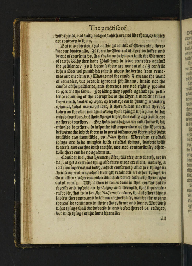 ; &ithfpirits, not bQCpc0,U)hieh are not litre tfjem,02 tohfrh . areconfrarptothtm. liBut it i0 obicdeo, that al things conG8 of Clements, t^crcx fojeout booiesalfo. Jf ttjcnttjc Clement of aper do fcfftr anD be oat of courfe in bs, Cbn the fame be holpen toittj the Clement , ofearth? Mhpthcnhauc p^ifitiano fo fetoc remedies againQ the pcfftlenee i 3s it beesufe there arc none at at i (3( confetfe tohendDco toil puniQi tjee tatrctlj ateapthefcertue from reme* Dies ano medicines.; SCbat is not the caufe, 31 mcane the toant of remedies, t-ut becaufe ignojant )D^iGttano, feneto not the caufcsoffhepcfiilence,aRD therefore doc not rights pjotriee to pjeuent the fame, 5fo; feeing thepeppefe againft the pcGu lencecommitigof the co;rupttor. of the 3pcr,a meDittne tafeen from earth) boater 03 aper, 0; from the earth hatring a toaferp - original^ inhat maruaplc is it, if there follotu no effect thereof tohen as thep Doe not Drioe atoap thofe things bofcuh are to bos mirco together, bat thofe things tohrch Dee eaGtp agree anD are gathereo together, fo; hobo can thejjeauen anD the earth bee mingles together, tohelpetheDittcmpcrature of the l^eatten, bettoeene the bohich there is fo great biflance.as there 10 betbueea DiuiGble anD inoiuiGble, 00 P/at* fpafee. SDhcrrfoje celcfiiaU things are to be mingles Urith eelefliai things, boatcrie toith boaterie anDearthie totth earthie, aiic not contrarittrife, other* Usifc tljcre can be no agreement. ConGoer boel, that l^enucn, 0ier, Mater, anD dearth, arc in fes, tetpetaccrfainething alfofarre moie crcellenf, namelp,a certaine fupcrnatual boop, iirinch confcrueth all other things in their temperature, behofelirength retained) a'l ether things in vihetr office: bohereasimbcciliticonD Defect fuffereth tbemtojtw . out of courfe. Mhat then is to bee Done in this conflict bat to cherifh anD bpholo in hisbigoj anD flrength, that fupernatu# ral boDie, that is to faprihe Ha/Jam of natnre, that at other things fubied thereunto.anD to U>hom tt giucth life, map bp the meanc . thereof be continues in their eflate, firmc ano found? But toith tohat things (ball the imbecilitie anD Defeat thereof be reflo;eo, but buitl; things ot the fame UfcemCTe? an
