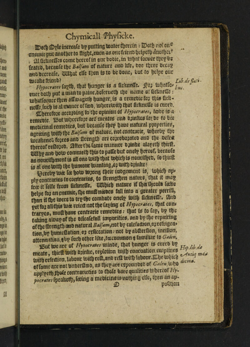SDgleincreafe bp putting toatcr fecrctn i SDcrtb nof on&> w encmte put another to flis6t,eacn as one fcitito fe>cipctfe anottja* i £Uttcfcnettcs come hereof in eacbooie,tn lito teener tfccg be (cat£D,becaufetbcM^ erf nature sno life, Doc there oecag auoaeereafc. Wat clCe then tsto be Done, but to l?c!pe cue ajeafeeftteno? . ^^ ^ Lti.de fat*- Hypocrates fagtb, that hunger IS a fieanfde. j?or btofc* ^ cuerDcth put amantopatne,ocferueth the name ol CcUnetle: tohatfoeuettot affmageth hunger, ts a cemcotefcr tfete tteb- neflFeJuclj isaimanccoffmo, bohcteUrith to ficfcneSfe ts cures. SLherefore according to the opinion of Hipocrates, fence tea \ remeoie ©ut mhccefore arfi’ meates mb ormhcsfaioc to bes meoieinal remebies, but becaufy to bane natural properties, agraingtoitbtbe^^ of nature, not contrarie, to&erbg the IneaheneD forces anottrength arc corroborates ano the Defect thereof restores. after the toe manner srinfee atareth tott* CBbe ana bobn commetb to to paffe but onefg hereof, bccaufe as nourishment is at! one With to tttoh i* noutiRjeD, fo toff is al one tottb the humour fcuantmg,cj mtthstoe? t^erebp toee fee boto torong tor iuDgcment is, Utob ap* nip contraries fo contraries, to Strengthen nature, that it mag free ittelfe from Ocfeneffe. Wicb nature tf S&tt toi* ^fee belpe for an enemie, (be matt nesses fall into a greater pcrrUi, than tt (be lucre to teg the combste onelp toitb CcUneCfe* Sins get fo; all to toct retect not the (aping or Hypo crates, that co n# trams, muttbaut contrarie remeoies: that ts to fag, bp the tabingaluagof the cticafefuU imparities, anu bgthe repaying of the Strength ano natural Balfat»,not bg ealefadton,0? tefrigea* tion.bghamettafiQn.or erttccation.-not bpabtterfion, meiOon, aetenaatisn,*bg farb other l«te,t©common % familiar to Galen, X5ut boc ace of Hyt>ocrates minoe, that hunger is cures bg ^ ^ meate, toff teitb srintsc, repletion mtth cuacuationjmptmes ^ * toith refection, labour U>itb reft,ano rett txntb labour^* totoh of toe are not bnserff ©s, as to are crponnoeo of Galen ujo app'getb toe contrarieties to thofc bare qualities tobewof tf;- pocrates fpeahetb? tog a mesicine is nothing eUe, then an ap- • r & portion