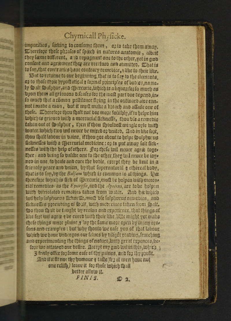 “ 3 imparities, feeing {ocoirfnms Vgtm, c; to fake them atoap. Eicrefejc ffecfc pb;afes of (pack in naturessnafomie, nibctt ttje^ Teeme Different, a :D repugnant one to t&eottjer,peeinga«» ronfer.t ano agreement tbq? are rcccfueo nil* aomitteo. at is to fipribat contraries baue contrary remcBtes,* like to their like. £3at to returns to our begtnmng;that is to Uf to the elements, c? to t^ofe tb;ee bppottatical % fojinal principles of boo:es,na:neI I? &oit &ulpbur,ano«p2rcarie,ttibicbisaiiquo;:fo;(o much as fepon them all grieuoa3 0:f:af>s foj t\t mc0 part Doe cepeR0;in< fo much tt)at a rocnon peSilcncc Aping in tgc ealtoaro dice can- noftiwaoearnan, bat it mptt make a breach ano aSaile one of tbefe. Cbrrcfo;c tbcufhalt not tot mo.2e fcoliOjI^ifto belpebwi lobiei) is griraeo toi;h a metcuria! fickneffe, tfcoa bk a remeoie taken cut oi Sulphur, then if thou C^ouiDEfi mingle oris toitfj iuater tD^ict) ttoo toil neucr be mtrcD o; bmfeO. <3oB in like fo;t, ttjou fhalt labour in biine, if thou goe about to helpe 3&>u!pho:us fickneOes toub a fperrurialmeoicine: o; re put atoap fait Celt* nriTestoitbtbsbclpofotbcrs. jfoj tbefe toil ncuer agns toge* thee •• ano bring fo bahke one to the other .the*? toil neuer be iotj< mo in one fo hcale ano cure the booie, crccpt the? be brut in a frienolp peace an® bnicn, bptljat fupernatural f ethereal boDp, that is tc fap,bp (be Bdfam tohtcb is common to al things, l^ee thcrcfo;e tobichis fick of Jerome,matt be Ijclpentoubmercu* rialremeoiesas the £pifcpfambthe /fpo/exi,are fobs bo'p-n teith bs'riuiateo remesies taken from loiter. 3no batohicb toil help falpbums Q:knctfe,mu2 bfe fafpkurusremeotes, ano fickneffes pjcreeoing ci suit, tittib mcoc cincs token from lit. = &ofbsa Cult net night bgrtafon ano crpcriencc, that things of Ukc fo2t tot! agree ? be curcD toith tricir Uke.'dc might ret crake ttjefe things moje plaine.f lap the fame mo;c open bp oianp rca* for.3 ano cramp’es: but tobp fi?onio toe cafe peu of that labour to’.jicb toe baue bnoergen cur fc! tics’ b? tiSigci reading, fearching an's erpmmentmg the things ofnaturejtottt) great crpences,be» fo2etocattamcOourO£Orc. accept mg geso toil in tb^tob’c^ j 3 free!? offer fojfome eale of t£p paines, er.O fc; lisp profit. )3n3 tf it fit not tb?t>ac«our f taffe(fc; ul men haue not one rUi^jleaue it fo^tbofetogichfhril better alloto it FINIS. ® a,
