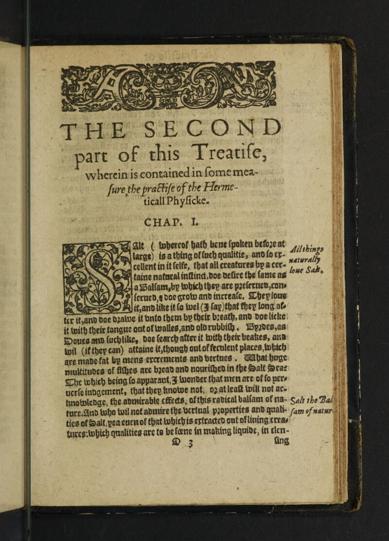 THE SECOND pare of this Treatife, wherein is contained in fome mea- furetbe praBife of the Her me- ticallPhyficke. CHAP. I. ait ( thereofbatbbenefpofsenbeforeat ... .. large) Is a thing ofCurb qualttie, anofoer- i cellent in it feife, (bat all creatures a cer- * faine natural inttinct.Doe oeCtx tbe^ (ante as aX5alfam,bg tobfc&t&eg are prefctncD,com fetueD,* Doe groto anti tnereafe. SC&eg lous it,anu like it fo toel (J fa?)t&at tbeg long aU tcrit^DOomaSe it Unto them bp tbeir breatb, ano Doelicke it toitb their tongue outof toalle$,anD olbrubbifc * BprDes^s 2^oues ano focb like. Doe fearcb after it toitb their beakcs, ana toil (iftbegcan) attainc it,though out of feculent places ,tobtcb are make fat bg mens ercrements anD bertucs. 3KH&at huge muUituoes of fifl&cs aw breab anD nouttlbeb in ttie &alt £>ea* SCbcbDbict) being foapparantj toonDer that men are of foper# ucrfeiuDgcment, that tbegknctoe not, o;atlea8toiHnotac. tmotolenge, the aDmirable effects, oftbisraoicalbaifam of na- $a/t thcTSaM tuc£.0nu tobo tot! not abrnire tbe bcrtual properties anD quali- jam ofnatum tics of &aU,geaeucn of that tobicb is erfracteD out otliuing crea# tnrcs'.tobicb qualities arc to be fane (n making liquiDe, in den- $D $ 6ng